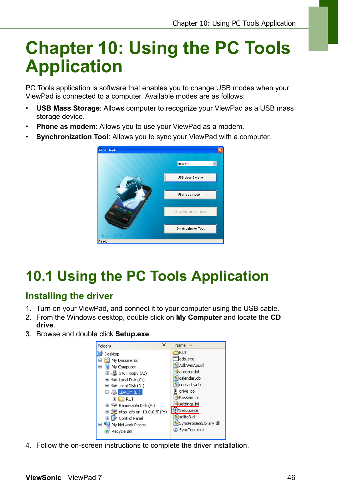 Chapter 10: Using PC Tools ApplicationViewSonic ViewPad 7 46Chapter 10: Using the PC Tools ApplicationPC Tools application is software that enables you to change USB modes when your ViewPad is connected to a computer. Available modes are as follows:•USB Mass Storage: Allows computer to recognize your ViewPad as a USB mass storage device.•Phone as modem: Allows you to use your ViewPad as a modem.•Synchronization Tool: Allows you to sync your ViewPad with a computer.10.1 Using the PC Tools ApplicationInstalling the driver1. Turn on your ViewPad, and connect it to your computer using the USB cable.2. From the Windows desktop, double click on My Computer and locate the CD drive.3. Browse and double click Setup.exe.4. Follow the on-screen instructions to complete the driver installation.