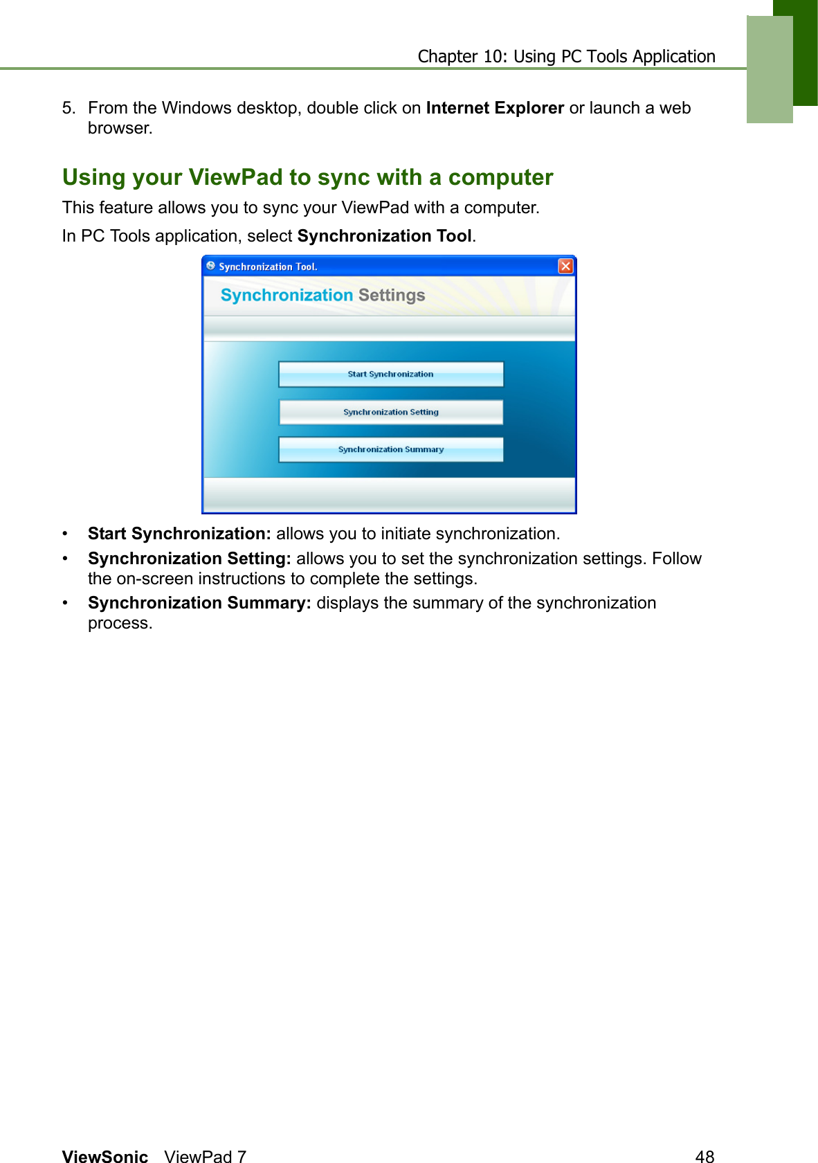 Chapter 10: Using PC Tools ApplicationViewSonic ViewPad 7 485. From the Windows desktop, double click on Internet Explorer or launch a web browser.Using your ViewPad to sync with a computerThis feature allows you to sync your ViewPad with a computer.In PC Tools application, select Synchronization Tool.•Start Synchronization: allows you to initiate synchronization.•Synchronization Setting: allows you to set the synchronization settings. Follow the on-screen instructions to complete the settings.•Synchronization Summary: displays the summary of the synchronization process.