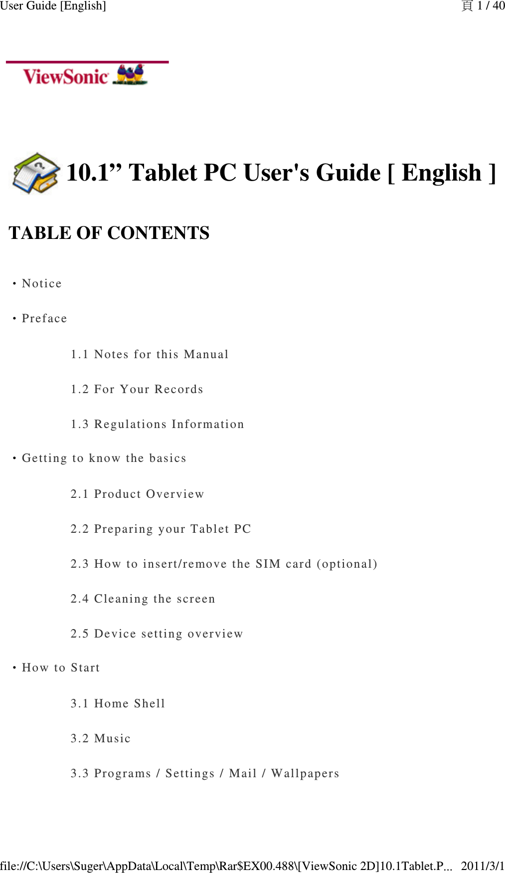    10.1” Tablet PC User&apos;s Guide [ English ]TABLE OF CONTENTS‧Notice‧Preface1.1 Notes f or this Manual1.2 For Your  R ecords1.3 Regulati ons Information‧Getting to   know the basics2.1 Product  O v erview2.2 Prepari ng your Tablet P C2.3 How to i nsert/remove  t he SIM card (o p tional)2.4 Cleaning  the screen2.5 Device s etting overview‧How to Start3.1 Home Sh el l3.2 Music3.3 Progra ms / Settings /  Mail / Wallpaper s頁 1 / 40User Guide [English]2011/3/1file://C:\Users\Suger\AppData\Local\Temp\Rar$EX00.488\[ViewSonic 2D]10.1Tablet.P...