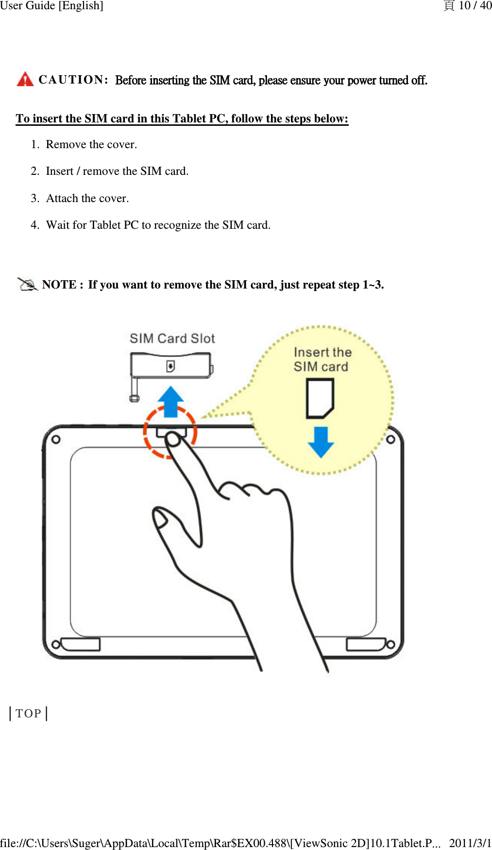  CAUTION:  Before insertingBefore insertingBefore insertingBefore inserting    the SIM card, please ensure your power turnedthe SIM card, please ensure your power turnedthe SIM card, please ensure your power turnedthe SIM card, please ensure your power turned    off.off.off.off.To insert the SIM card in this Tablet PC, follow the steps below: Remove the cover.   1.Insert / remove the SIM card.   2.Attach the cover.   3.Wait for Tablet PC to recognize the SIM card.  4.NOTE :  If you want to remove the SIM card, just repeat step 1~3. │TOP│  頁 10 / 40User Guide [English]2011/3/1file://C:\Users\Suger\AppData\Local\Temp\Rar$EX00.488\[ViewSonic 2D]10.1Tablet.P...