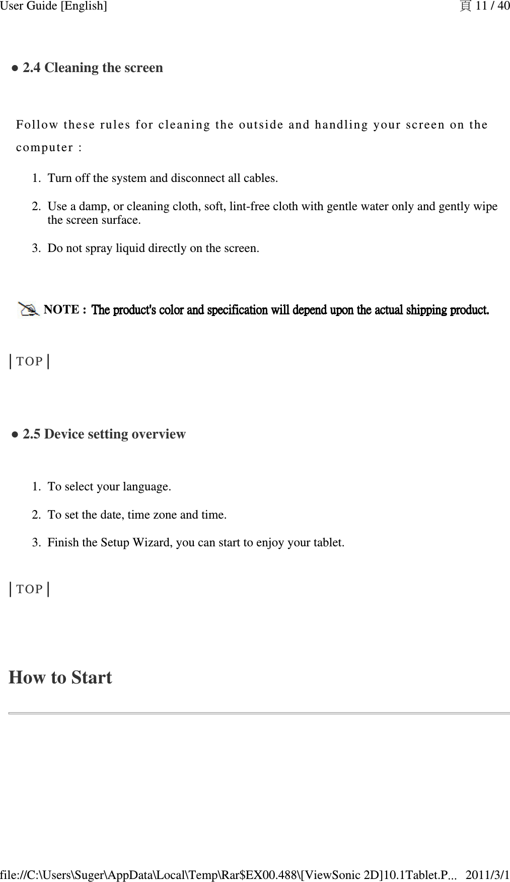 ● 2.4 Cleaning the screen   Follow these  rules for cl eani ng the outsi de and handl ing y our screen  o n the computer :Turn off the system and disconnect all cables.  1.Use a damp, or cleaning cloth, soft, lint-free cloth with gentle water only and gently wipe the screen surface.  2.Do not spray liquid directly on the screen.    3.NOTE :  The product&apos;s color and specificationThe product&apos;s color and specificationThe product&apos;s color and specificationThe product&apos;s color and specification    will depend upon the actual shippingwill depend upon the actual shippingwill depend upon the actual shippingwill depend upon the actual shipping    product.product.product.product.│TOP│  ● 2.5 Device setting overview   To select your language.  1.To set the date, time zone and time.  2.Finish the Setup Wizard, you can start to enjoy your tablet.3.│TOP│  How to Start頁 11 / 40User Guide [English]2011/3/1file://C:\Users\Suger\AppData\Local\Temp\Rar$EX00.488\[ViewSonic 2D]10.1Tablet.P...