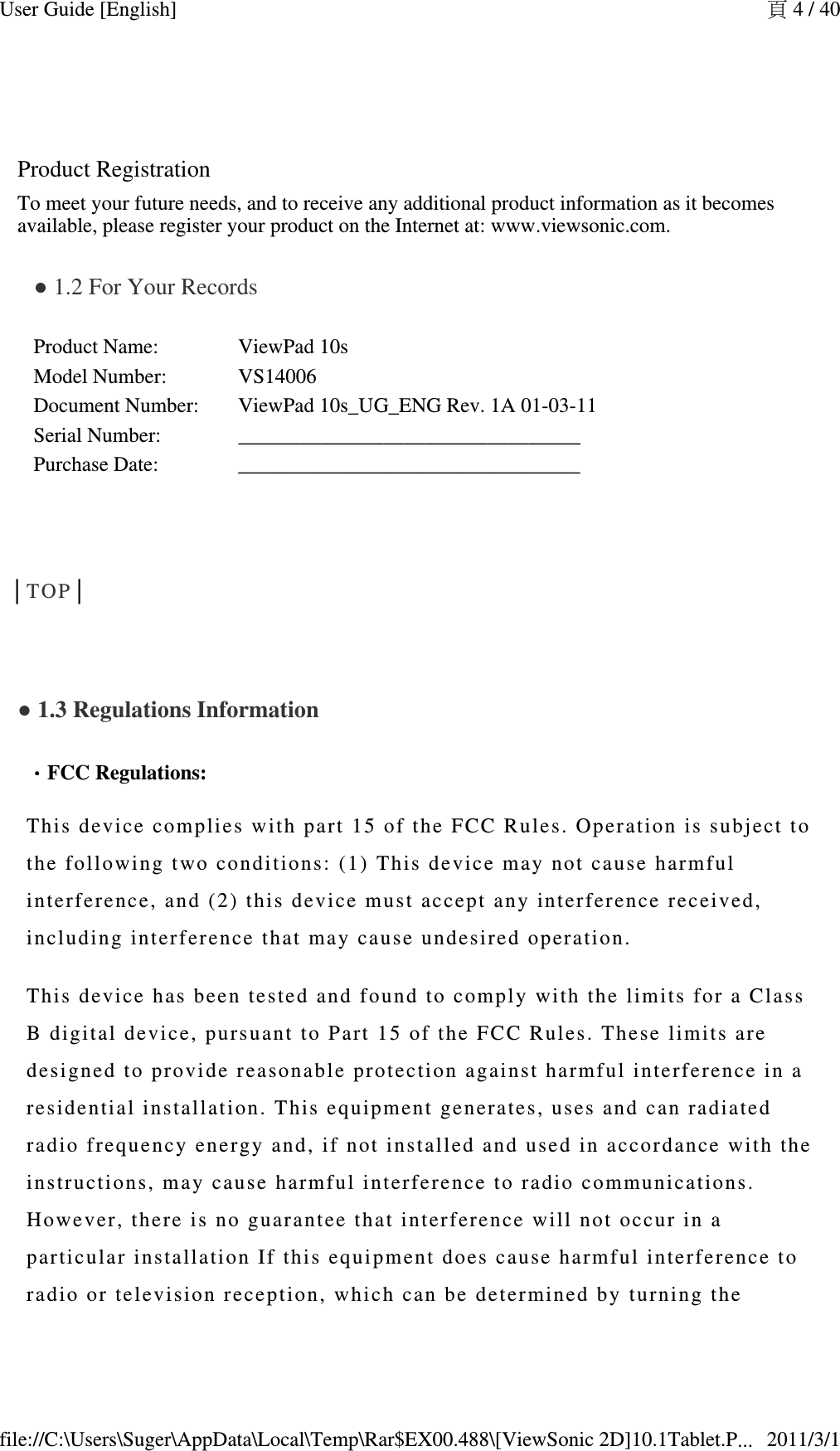  Product RegistrationTo meet your future needs, and to receive any additional product information as it becomes available, please register your product on the Internet at: www.viewsonic.com.● 1.2 For Your Records Product Name: ViewPad 10sModel Number: VS14006Document Number: ViewPad 10s_UG_ENG Rev. 1A 01-03-11Serial Number: _________________________________Purchase Date: _________________________________  │TOP│  ● 1.3 Regulations Information  ．．．．FCC Regulations: This device  complies with pa rt 15 of th e F CC Rules. Oper ation is subj ect to the followin g  two conditions:  (1) This de vice may not ca use harmful interference,  a nd (2) thi s  device must ac cept any inter ference received, including  inter ference th at  may cause und es ired operation .This device  has been teste d and found to c omply with the  limits for a C l ass B digital devi c e, pursuant t o Part 15 of t h e FCC Rules.  T hese limits a re  designed to p ro vide reasona ble protection a gainst harmfu l  interferenc e  i n a residentia l in stallation. T his equipment ge nerates, us es   and can radia te d radio freque ncy energy and, i f not inst al led and used  in accordance wi th the instructio n s, may cause h armful interfere nce to radio   communicat ions. However, the re is no guar antee that inter ference will no t  occur in a particular i nstallation If  this equipment do es cause harm ful interferenc e to radio or te l evision recept ion, which can be  determined by  turning   the 頁 4 / 40User Guide [English]2011/3/1file://C:\Users\Suger\AppData\Local\Temp\Rar$EX00.488\[ViewSonic 2D]10.1Tablet.P...