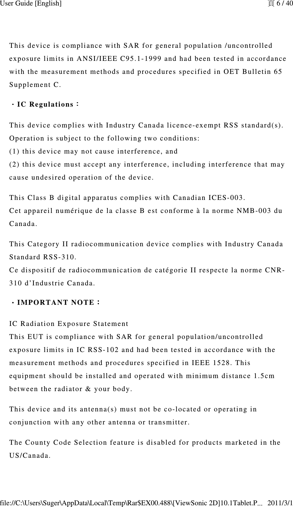 This device  is compliance wi th SAR for g eneral populati on /uncontrolle d exposure l imi ts in ANSI/I E EE C95.1-1999   and had been test ed in accor dance with the m easu r ement meth o ds and procedure s speci fied in OET Bul letin 65 Supplement   C.．．．．IC Reg ula t i o n s ：：：：This device  complies with I ndustry Canad a  l icence-exempt  RSS standard( s).  Operation i s subject to the  following  two conditi o ns:  (1) this devi ce  may not cause  interferenc e, and  (2) this devi ce  must accep t any interferenc e, including   interference t h at may cause undesi re d operation of  t he device.This Class B   digital appara tus complies w ith Canadian  IC ES-003. Cet appareil  numérique de   la classe B e st conforme à la  norme NMB-003 d u  Canada.This Category   II radioco mmu n ication device  complies wit h Industry Can ad a Standard RS S-310.  Ce dispositi f  de radiocomm u nication de c atégorie II res pecte la norme C NR-310 d’Industri e Canada.．．．．IMPORTANT   N O TE ：：：：IC Radiatio n Exposure St at ement This EUT is  compliance with  S AR for ge n eral popula tion/uncontrol led exposure l imi ts in IC RS S- 102 and  had been test ed in ac cordance with t he measurement  m ethods and proc edures specifi ed in IEEE 1 528. This equipment sh ould be installe d and operat ed  with minimum  distance 1.5cm between the r adiator &amp; you r body.This device  and its antenn a( s) must not b e co-located  or operating in conjunction  w i th any other a ntenna or tr ansmitter.The County  C ode Selection  fe ature is dis abled for produ ct s marketed i n the US/Canada.頁 6 / 40User Guide [English]2011/3/1file://C:\Users\Suger\AppData\Local\Temp\Rar$EX00.488\[ViewSonic 2D]10.1Tablet.P...