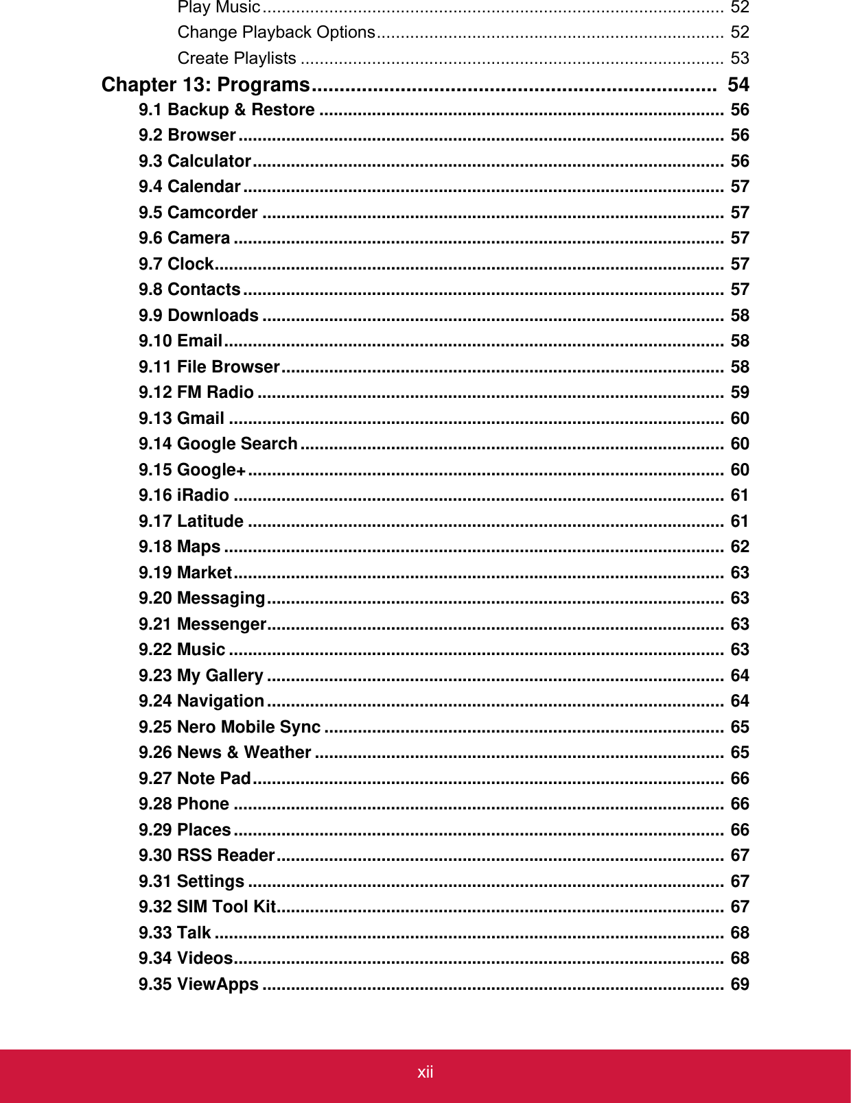 xiiPlay Music................................................................................................. 52Change Playback Options......................................................................... 52Create Playlists ......................................................................................... 53Chapter 13: Programs.........................................................................  549.1 Backup &amp; Restore ..................................................................................... 569.2 Browser...................................................................................................... 569.3 Calculator................................................................................................... 569.4 Calendar..................................................................................................... 579.5 Camcorder ................................................................................................. 579.6 Camera ....................................................................................................... 579.7 Clock........................................................................................................... 579.8 Contacts..................................................................................................... 579.9 Downloads ................................................................................................. 589.10 Email......................................................................................................... 589.11 File Browser............................................................................................. 589.12 FM Radio .................................................................................................. 599.13 Gmail ........................................................................................................ 609.14 Google Search......................................................................................... 609.15 Google+.................................................................................................... 609.16 iRadio ....................................................................................................... 619.17 Latitude .................................................................................................... 619.18 Maps ......................................................................................................... 629.19 Market....................................................................................................... 639.20 Messaging................................................................................................ 639.21 Messenger................................................................................................ 639.22 Music ........................................................................................................ 639.23 My Gallery ................................................................................................ 649.24 Navigation................................................................................................ 649.25 Nero Mobile Sync .................................................................................... 659.26 News &amp; Weather ...................................................................................... 659.27 Note Pad................................................................................................... 669.28 Phone ....................................................................................................... 669.29 Places....................................................................................................... 669.30 RSS Reader.............................................................................................. 679.31 Settings .................................................................................................... 679.32 SIM Tool Kit.............................................................................................. 679.33 Talk ........................................................................................................... 689.34 Videos....................................................................................................... 689.35 ViewApps ................................................................................................. 69