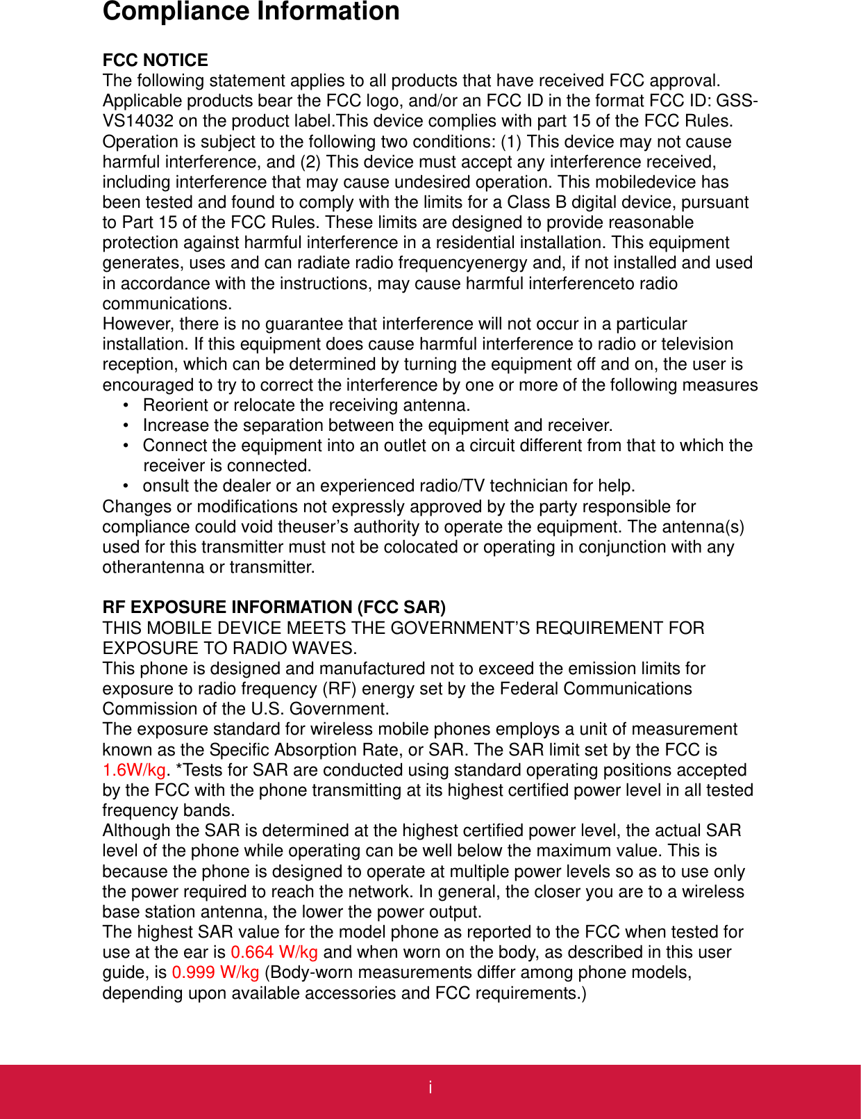 iCompliance InformationFCC NOTICEThe following statement applies to all products that have received FCC approval. Applicable products bear the FCC logo, and/or an FCC ID in the format FCC ID: GSS-VS14032 on the product label.This device complies with part 15 of the FCC Rules. Operation is subject to the following two conditions: (1) This device may not cause harmful interference, and (2) This device must accept any interference received, including interference that may cause undesired operation. This mobiledevice has been tested and found to comply with the limits for a Class B digital device, pursuant to Part 15 of the FCC Rules. These limits are designed to provide reasonable protection against harmful interference in a residential installation. This equipment generates, uses and can radiate radio frequencyenergy and, if not installed and used in accordance with the instructions, may cause harmful interferenceto radio communications.However, there is no guarantee that interference will not occur in a particular installation. If this equipment does cause harmful interference to radio or television reception, which can be determined by turning the equipment off and on, the user is encouraged to try to correct the interference by one or more of the following measures• Reorient or relocate the receiving antenna.• Increase the separation between the equipment and receiver.• Connect the equipment into an outlet on a circuit different from that to which the receiver is connected.• onsult the dealer or an experienced radio/TV technician for help.Changes or modifications not expressly approved by the party responsible for compliance could void theuser’s authority to operate the equipment. The antenna(s) used for this transmitter must not be colocated or operating in conjunction with any otherantenna or transmitter.RF EXPOSURE INFORMATION (FCC SAR)THIS MOBILE DEVICE MEETS THE GOVERNMENT’S REQUIREMENT FOR EXPOSURE TO RADIO WAVES.This phone is designed and manufactured not to exceed the emission limits for exposure to radio frequency (RF) energy set by the Federal Communications Commission of the U.S. Government.The exposure standard for wireless mobile phones employs a unit of measurement known as the Specific Absorption Rate, or SAR. The SAR limit set by the FCC is 1.6W/kg. *Tests for SAR are conducted using standard operating positions accepted by the FCC with the phone transmitting at its highest certified power level in all tested frequency bands.Although the SAR is determined at the highest certified power level, the actual SAR level of the phone while operating can be well below the maximum value. This is because the phone is designed to operate at multiple power levels so as to use only the power required to reach the network. In general, the closer you are to a wireless base station antenna, the lower the power output.The highest SAR value for the model phone as reported to the FCC when tested for use at the ear is 0.664 W/kg and when worn on the body, as described in this user guide, is 0.999 W/kg (Body-worn measurements differ among phone models, depending upon available accessories and FCC requirements.)