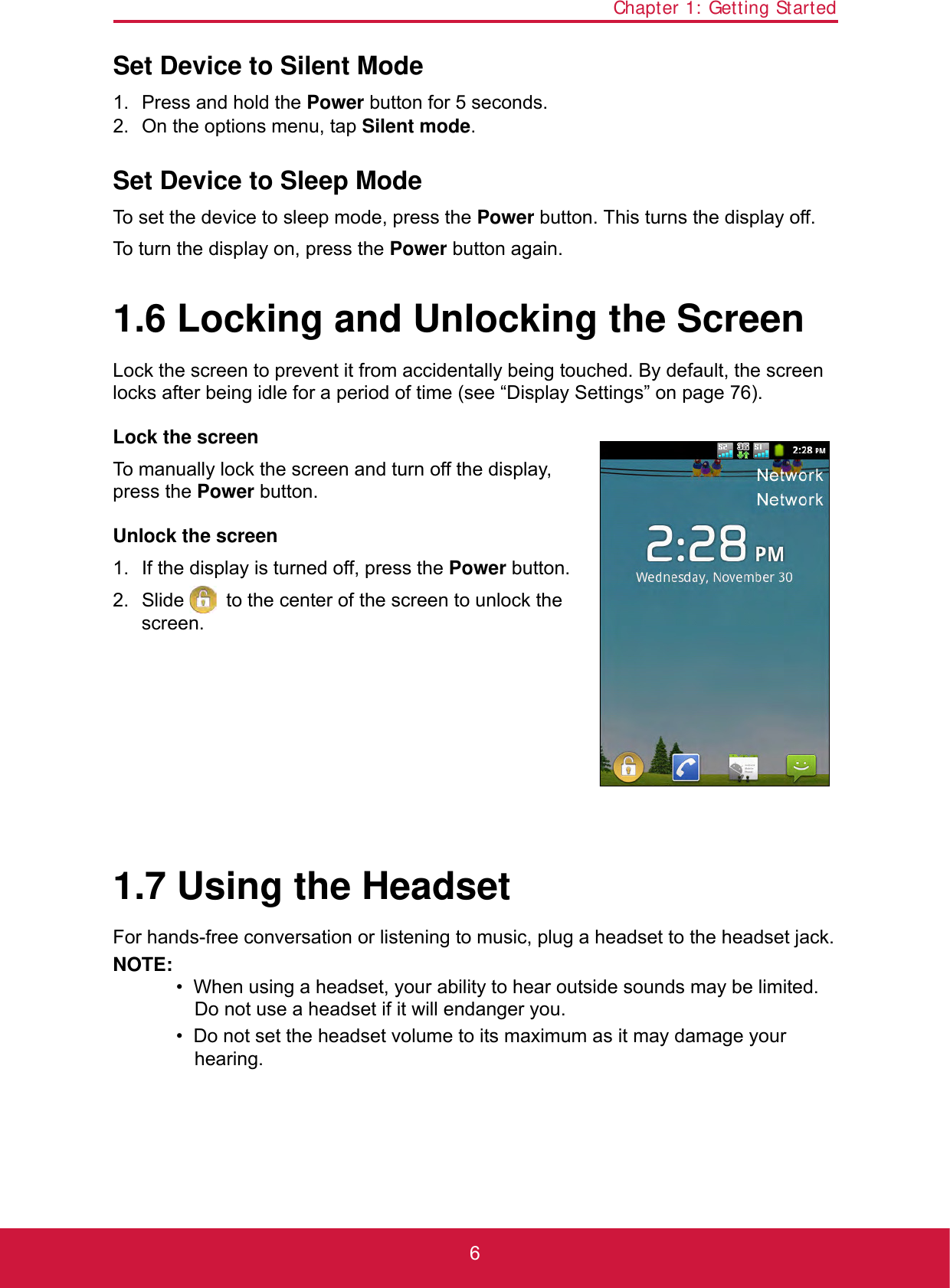 Chapter 1: Getting Started6Set Device to Silent Mode1. Press and hold the Power button for 5 seconds.2. On the options menu, tap Silent mode.Set Device to Sleep ModeTo set the device to sleep mode, press the Power button. This turns the display off.To turn the display on, press the Power button again.1.6 Locking and Unlocking the ScreenLock the screen to prevent it from accidentally being touched. By default, the screen locks after being idle for a period of time (see “Display Settings” on page 76).Lock the screenTo manually lock the screen and turn off the display, press the Power button.Unlock the screen1. If the display is turned off, press the Power button.2. Slide   to the center of the screen to unlock the screen.1.7 Using the HeadsetFor hands-free conversation or listening to music, plug a headset to the headset jack.NOTE:•  When using a headset, your ability to hear outside sounds may be limited. Do not use a headset if it will endanger you.•  Do not set the headset volume to its maximum as it may damage your hearing.