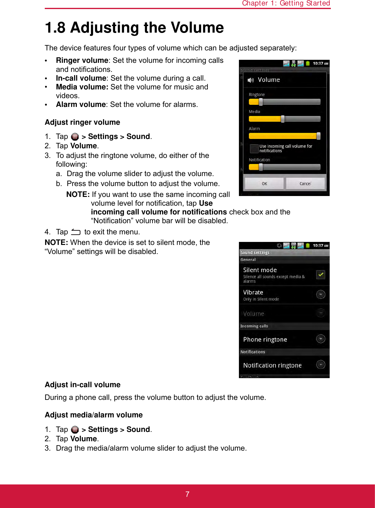 Chapter 1: Getting Started71.8 Adjusting the VolumeThe device features four types of volume which can be adjusted separately:• Ringer volume: Set the volume for incoming calls and notifications.• In-call volume: Set the volume during a call.•Media volume: Set the volume for music and videos.•Alarm volume: Set the volume for alarms.Adjust ringer volume1. Tap  &gt; Settings &gt; Sound.2. Tap Volume.3. To adjust the ringtone volume, do either of the following:a. Drag the volume slider to adjust the volume.b. Press the volume button to adjust the volume.NOTE: If you want to use the same incoming call volume level for notification, tap Use incoming call volume for notifications check box and the “Notification” volume bar will be disabled.4. Tap   to exit the menu.NOTE: When the device is set to silent mode, the “Volume” settings will be disabled.Adjust in-call volumeDuring a phone call, press the volume button to adjust the volume.Adjust media/alarm volume1. Tap  &gt; Settings &gt; Sound.2. Tap Volume.3. Drag the media/alarm volume slider to adjust the volume.