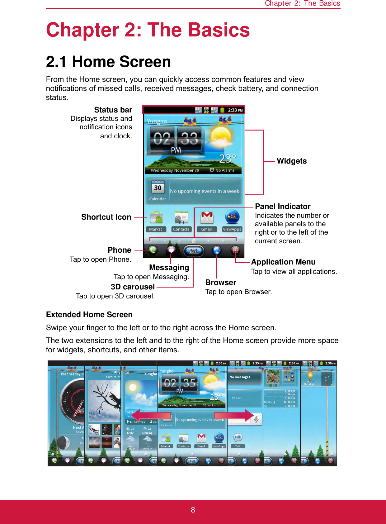 Chapter 2: The Basics8Chapter 2: The Basics2.1 Home ScreenFrom the Home screen, you can quickly access common features and view notifications of missed calls, received messages, check battery, and connection status.Extended Home ScreenSwipe your finger to the left or to the right across the Home screen. The two extensions to the left and to the right of the Home screen provide more space for widgets, shortcuts, and other items.PhoneTap to open Phone.WidgetsStatus barDisplays status andnotification iconsand clock.BrowserTap to open Browser.Panel IndicatorIndicates the number or available panels to the right or to the left of the current screen.Shortcut IconApplication MenuTap to view all applications.MessagingTap to open Messaging.3D carouselTap to open 3D carousel.