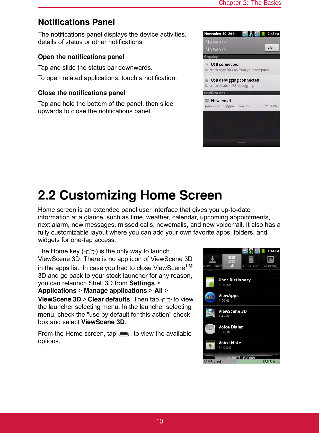 Chapter 2: The Basics10Notifications PanelThe notifications panel displays the device activities, details of status or other notifications.Open the notifications panelTap and slide the status bar downwards.To open related applications, touch a notification.Close the notifications panelTap and hold the bottom of the panel, then slide upwards to close the notifications panel. 2.2 Customizing Home ScreenHome screen is an extended panel user interface that gives you up-to-date information at a glance, such as time, weather, calendar, upcoming appointments, next alarm, new messages, missed calls, new emails, and new voicemail. It also has a fully customizable layout where you can add your own favorite apps, folders, and widgets for one-tap access.The Home key ( ) is the only way to launch ViewScene 3D. There is no app icon of ViewScene 3D in the apps list. In case you had to close ViewSceneTM 3D and go back to your stock launcher for any reason, you can relaunch Shell 3D from Settings &gt; Applications &gt; Manage applications &gt; All &gt; ViewScene 3D &gt; Clear defaults. Then tap   to view the launcher selecting menu. In the launcher selecting menu, check the &quot;use by default for this action&quot; check box and select ViewScene 3D.From the Home screen, tap  , to view the available options.