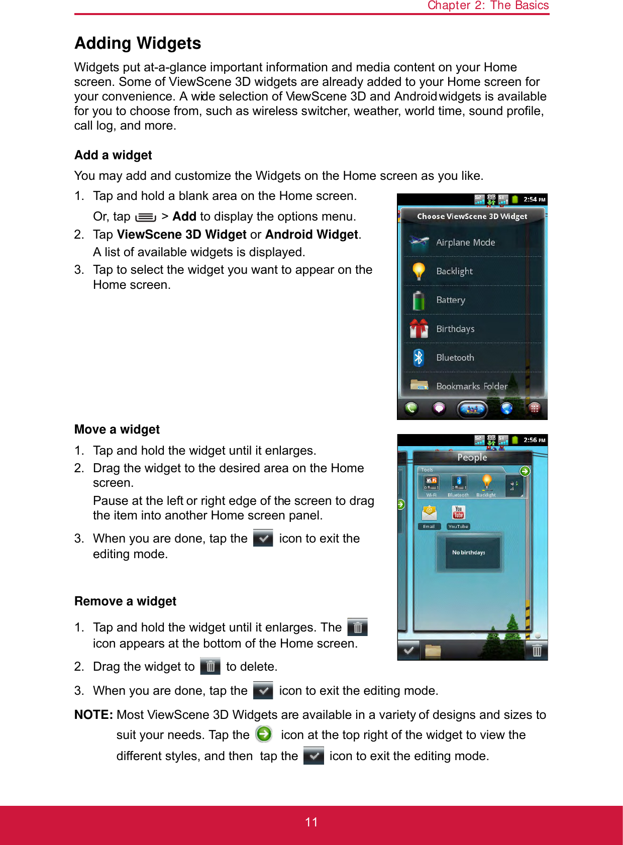 Chapter 2: The Basics11Adding WidgetsWidgets put at-a-glance important information and media content on your Home screen. Some of ViewScene 3D widgets are already added to your Home screen for your convenience. A wide selection of ViewScene 3D and Android widgets is available for you to choose from, such as wireless switcher, weather, world time, sound profile, call log, and more.Add a widgetYou may add and customize the Widgets on the Home screen as you like.1. Tap and hold a blank area on the Home screen.Or, tap   &gt; Add to display the options menu.2. Tap ViewScene 3D Widget or Android Widget.A list of available widgets is displayed. 3. Tap to select the widget you want to appear on the Home screen.Move a widget1. Tap and hold the widget until it enlarges.2. Drag the widget to the desired area on the Home screen.Pause at the left or right edge of the screen to drag the item into another Home screen panel.3. When you are done, tap the   icon to exit the editing mode.Remove a widget1. Tap and hold the widget until it enlarges. The   icon appears at the bottom of the Home screen.2. Drag the widget to   to delete.3. When you are done, tap the   icon to exit the editing mode.NOTE: Most ViewScene 3D Widgets are available in a variety of designs and sizes to suit your needs. Tap the   icon at the top right of the widget to view the different styles, and then  tap the   icon to exit the editing mode.