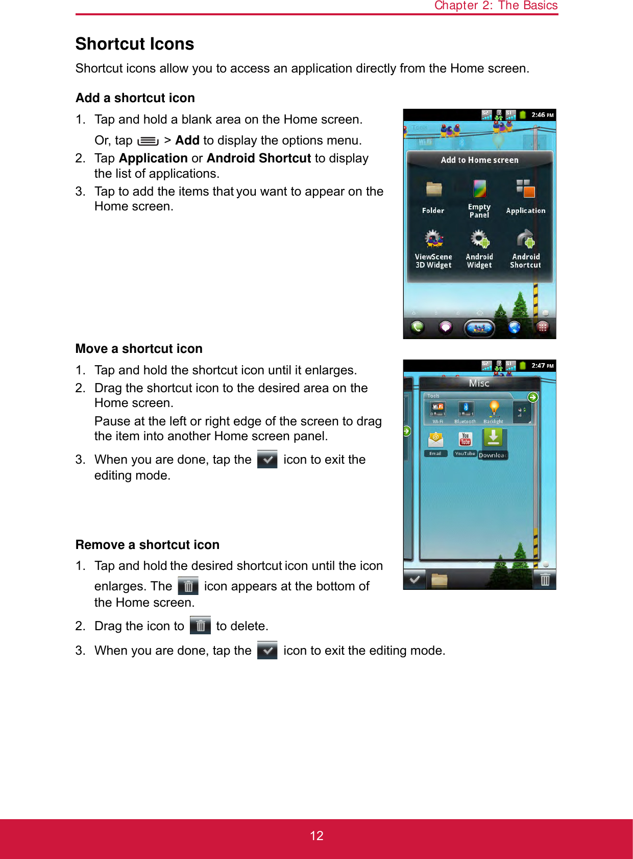 Chapter 2: The Basics12Shortcut IconsShortcut icons allow you to access an application directly from the Home screen.Add a shortcut icon1. Tap and hold a blank area on the Home screen.Or, tap   &gt; Add to display the options menu.2. Tap Application or Android Shortcut to display the list of applications.3. Tap to add the items that you want to appear on the Home screen.Move a shortcut icon1. Tap and hold the shortcut icon until it enlarges.2. Drag the shortcut icon to the desired area on the Home screen.Pause at the left or right edge of the screen to drag the item into another Home screen panel.3. When you are done, tap the   icon to exit the editing mode.Remove a shortcut icon1. Tap and hold the desired shortcut icon until the icon enlarges. The   icon appears at the bottom of the Home screen.2. Drag the icon to   to delete.3. When you are done, tap the   icon to exit the editing mode.