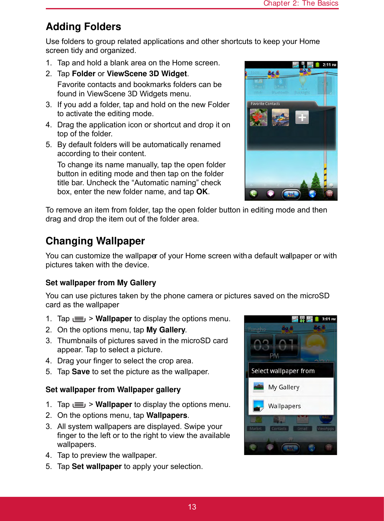 Chapter 2: The Basics13Adding FoldersUse folders to group related applications and other shortcuts to keep your Home screen tidy and organized.1. Tap and hold a blank area on the Home screen.2. Tap Folder or ViewScene 3D Widget.Favorite contacts and bookmarks folders can be found in ViewScene 3D Widgets menu.3. If you add a folder, tap and hold on the new Folder to activate the editing mode.4. Drag the application icon or shortcut and drop it on top of the folder.5. By default folders will be automatically renamed according to their content. To change its name manually, tap the open folder button in editing mode and then tap on the folder title bar. Uncheck the “Automatic naming” check box, enter the new folder name, and tap OK.To remove an item from folder, tap the open folder button in editing mode and then drag and drop the item out of the folder area.Changing WallpaperYou can customize the wallpaper of your Home screen with a default wallpaper or with pictures taken with the device.Set wallpaper from My GalleryYou can use pictures taken by the phone camera or pictures saved on the microSD card as the wallpaper1. Tap  &gt; Wallpaper to display the options menu.2. On the options menu, tap My Gallery. 3. Thumbnails of pictures saved in the microSD card appear. Tap to select a picture.4. Drag your finger to select the crop area.5. Tap Save to set the picture as the wallpaper.Set wallpaper from Wallpaper gallery1. Tap  &gt; Wallpaper to display the options menu.2. On the options menu, tap Wallpapers.3. All system wallpapers are displayed. Swipe your finger to the left or to the right to view the available wallpapers.4. Tap to preview the wallpaper.5. Tap Set wallpaper to apply your selection. 