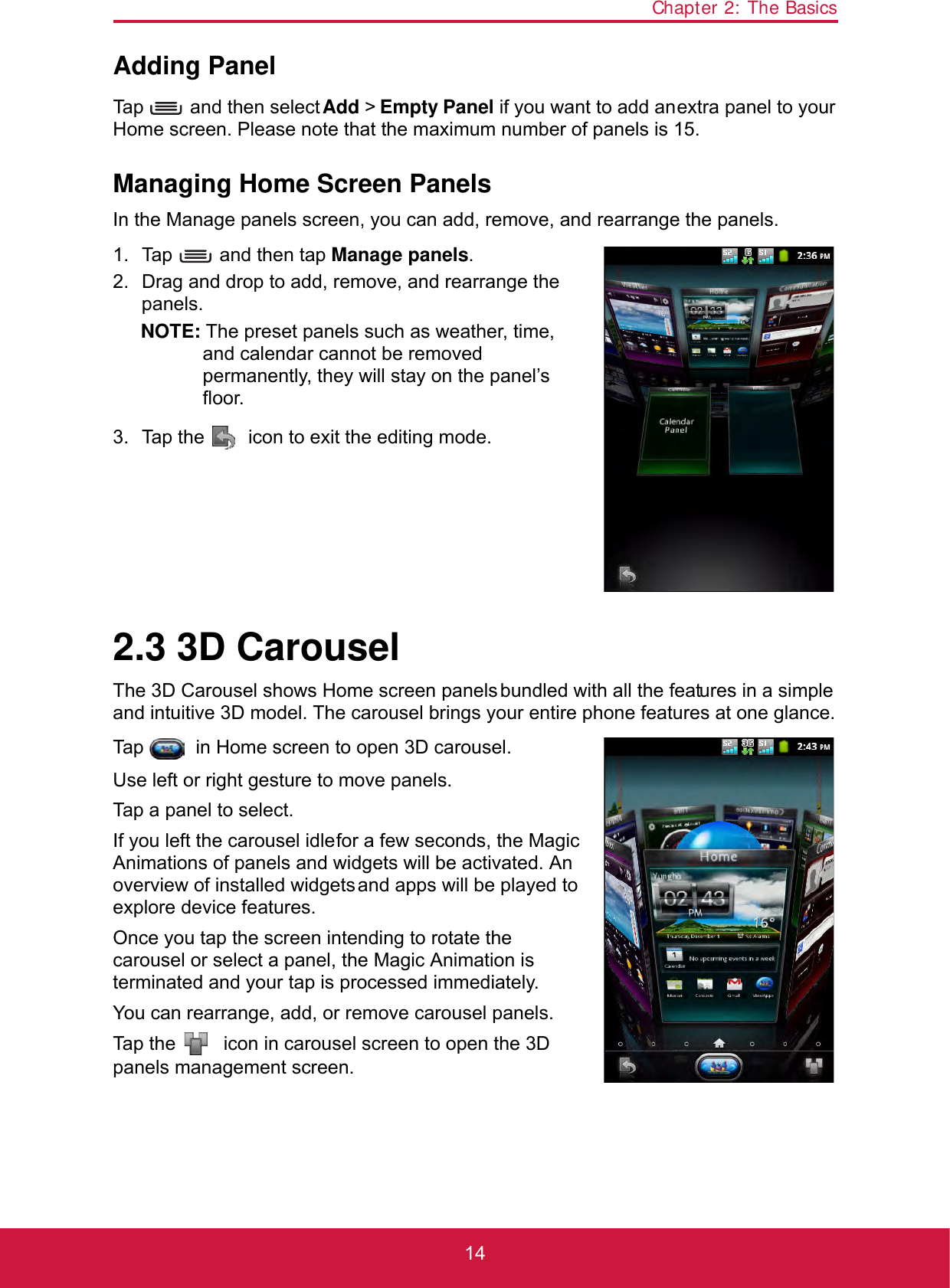 Chapter 2: The Basics14Adding PanelTap   and then select Add &gt; Empty Panel if you want to add an extra panel to your Home screen. Please note that the maximum number of panels is 15.Managing Home Screen PanelsIn the Manage panels screen, you can add, remove, and rearrange the panels. 1. Tap   and then tap Manage panels. 2. Drag and drop to add, remove, and rearrange the panels.NOTE: The preset panels such as weather, time, and calendar cannot be removed permanently, they will stay on the panel’s floor.3. Tap the   icon to exit the editing mode.2.3 3D CarouselThe 3D Carousel shows Home screen panels bundled with all the features in a simple and intuitive 3D model. The carousel brings your entire phone features at one glance.Tap   in Home screen to open 3D carousel.Use left or right gesture to move panels.Tap a panel to select.If you left the carousel idle for a few seconds, the Magic Animations of panels and widgets will be activated. An overview of installed widgets and apps will be played to explore device features.Once you tap the screen intending to rotate the carousel or select a panel, the Magic Animation is terminated and your tap is processed immediately.You can rearrange, add, or remove carousel panels. Tap the   icon in carousel screen to open the 3D panels management screen.