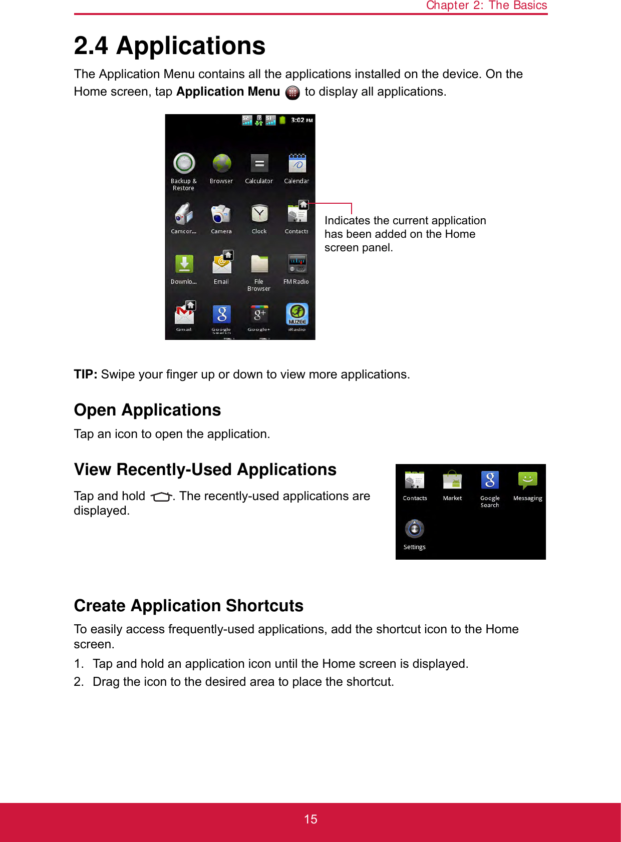 Chapter 2: The Basics152.4 ApplicationsThe Application Menu contains all the applications installed on the device. On the Home screen, tap Application Menu   to display all applications.TIP: Swipe your finger up or down to view more applications.Open ApplicationsTap an icon to open the application.View Recently-Used ApplicationsTap and hold  . The recently-used applications are displayed.Create Application ShortcutsTo easily access frequently-used applications, add the shortcut icon to the Home screen.1. Tap and hold an application icon until the Home screen is displayed.2. Drag the icon to the desired area to place the shortcut.Indicates the current application has been added on the Home screen panel.