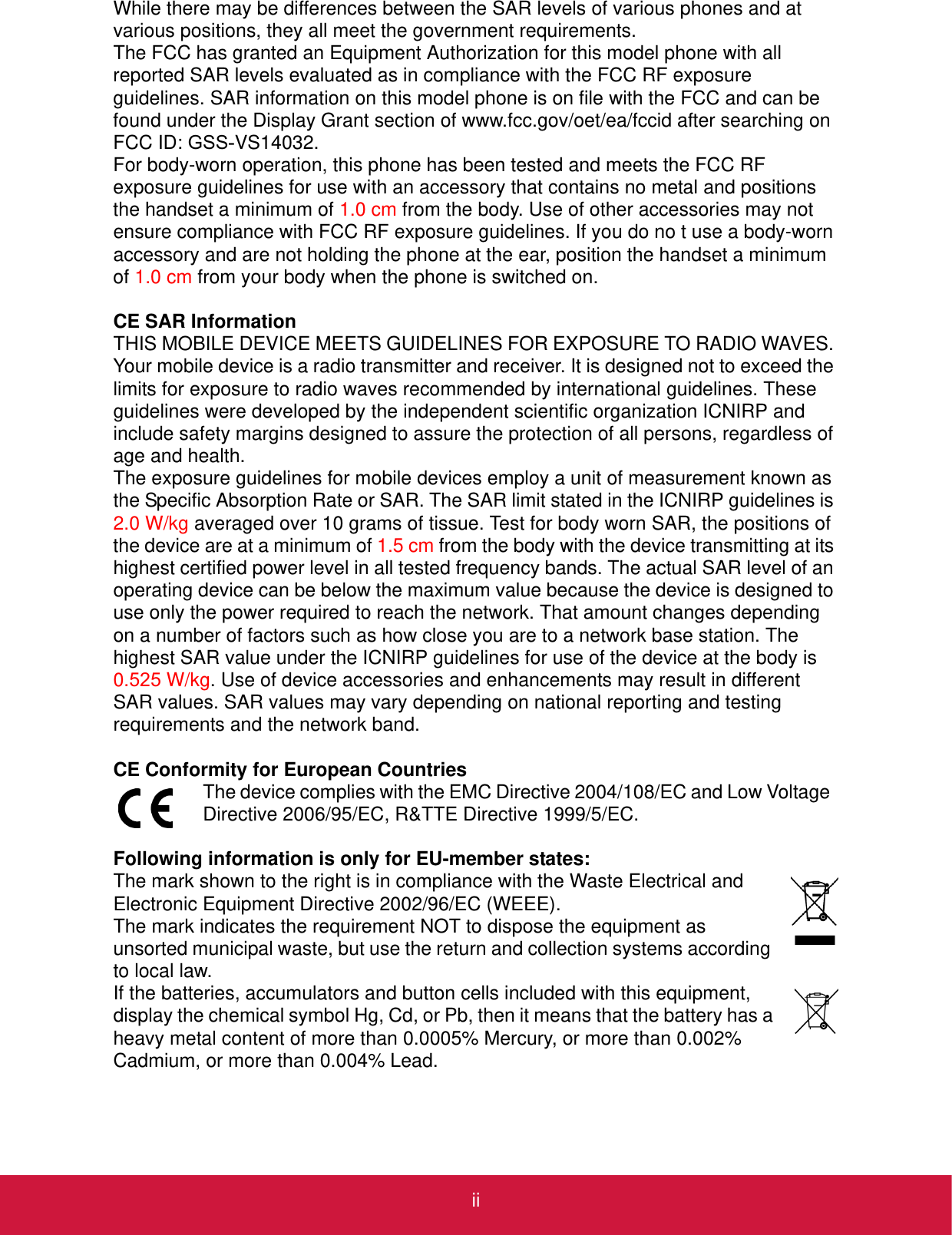 iiWhile there may be differences between the SAR levels of various phones and at various positions, they all meet the government requirements.The FCC has granted an Equipment Authorization for this model phone with all reported SAR levels evaluated as in compliance with the FCC RF exposure guidelines. SAR information on this model phone is on file with the FCC and can be found under the Display Grant section of www.fcc.gov/oet/ea/fccid after searching on FCC ID: GSS-VS14032.For body-worn operation, this phone has been tested and meets the FCC RF exposure guidelines for use with an accessory that contains no metal and positions the handset a minimum of 1.0 cm from the body. Use of other accessories may not ensure compliance with FCC RF exposure guidelines. If you do no t use a body-worn accessory and are not holding the phone at the ear, position the handset a minimum of 1.0 cm from your body when the phone is switched on.CE SAR InformationTHIS MOBILE DEVICE MEETS GUIDELINES FOR EXPOSURE TO RADIO WAVES. Your mobile device is a radio transmitter and receiver. It is designed not to exceed the limits for exposure to radio waves recommended by international guidelines. These guidelines were developed by the independent scientific organization ICNIRP and include safety margins designed to assure the protection of all persons, regardless of age and health.The exposure guidelines for mobile devices employ a unit of measurement known as the Specific Absorption Rate or SAR. The SAR limit stated in the ICNIRP guidelines is 2.0 W/kg averaged over 10 grams of tissue. Test for body worn SAR, the positions of the device are at a minimum of 1.5 cm from the body with the device transmitting at its highest certified power level in all tested frequency bands. The actual SAR level of an operating device can be below the maximum value because the device is designed to use only the power required to reach the network. That amount changes depending on a number of factors such as how close you are to a network base station. The highest SAR value under the ICNIRP guidelines for use of the device at the body is 0.525 W/kg. Use of device accessories and enhancements may result in different SAR values. SAR values may vary depending on national reporting and testing requirements and the network band.CE Conformity for European CountriesThe device complies with the EMC Directive 2004/108/EC and Low Voltage  Directive 2006/95/EC, R&amp;TTE Directive 1999/5/EC.Following information is only for EU-member states:The mark shown to the right is in compliance with the Waste Electrical and Electronic Equipment Directive 2002/96/EC (WEEE).The mark indicates the requirement NOT to dispose the equipment as unsorted municipal waste, but use the return and collection systems according to local law.If the batteries, accumulators and button cells included with this equipment, display the chemical symbol Hg, Cd, or Pb, then it means that the battery has a heavy metal content of more than 0.0005% Mercury, or more than 0.002% Cadmium, or more than 0.004% Lead.