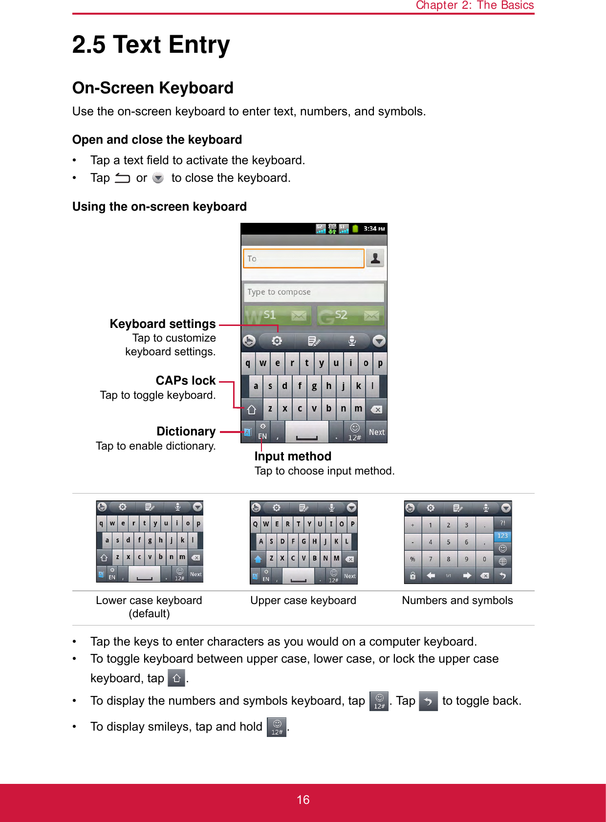 Chapter 2: The Basics162.5 Text EntryOn-Screen KeyboardUse the on-screen keyboard to enter text, numbers, and symbols.Open and close the keyboard• Tap a text field to activate the keyboard.• Tap   or   to close the keyboard. Using the on-screen keyboard• Tap the keys to enter characters as you would on a computer keyboard.• To toggle keyboard between upper case, lower case, or lock the upper case keyboard, tap  . • To display the numbers and symbols keyboard, tap  . Tap   to toggle back.• To display smileys, tap and hold  .Lower case keyboard (default)Upper case keyboard Numbers and symbolsCAPs lockTap to toggle keyboard.DictionaryTap to enable dictionary. Input methodTap to choose input method.Keyboard settingsTap to customizekeyboard settings.