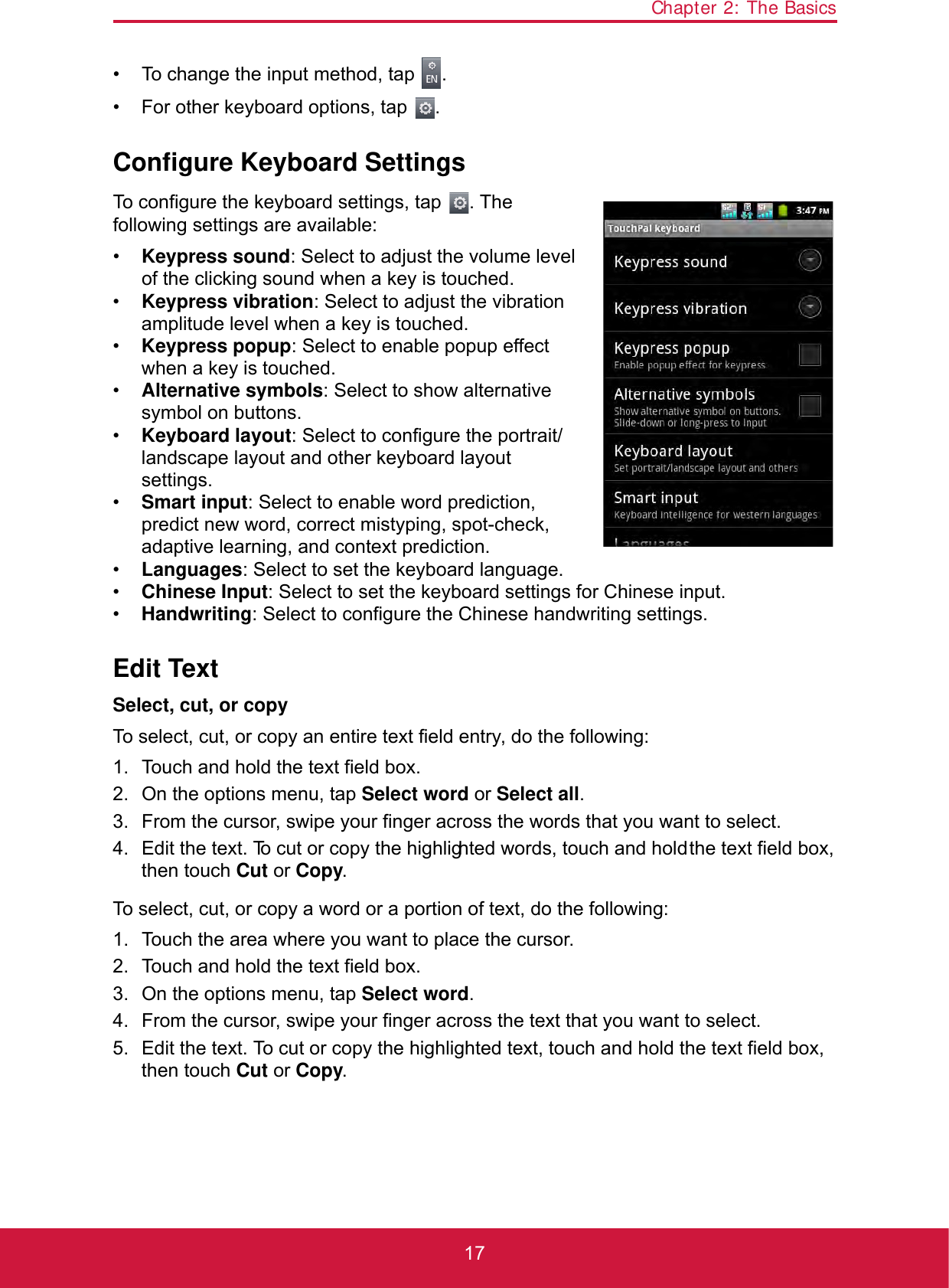 Chapter 2: The Basics17• To change the input method, tap  .• For other keyboard options, tap  .Configure Keyboard SettingsTo configure the keyboard settings, tap  . The following settings are available:•Keypress sound: Select to adjust the volume level of the clicking sound when a key is touched.•Keypress vibration: Select to adjust the vibration amplitude level when a key is touched.•Keypress popup: Select to enable popup effect when a key is touched.•Alternative symbols: Select to show alternative symbol on buttons.•Keyboard layout: Select to configure the portrait/landscape layout and other keyboard layout settings.•Smart input: Select to enable word prediction, predict new word, correct mistyping, spot-check, adaptive learning, and context prediction.•Languages: Select to set the keyboard language.•Chinese Input: Select to set the keyboard settings for Chinese input.•Handwriting: Select to configure the Chinese handwriting settings.Edit TextSelect, cut, or copyTo select, cut, or copy an entire text field entry, do the following:1. Touch and hold the text field box.2. On the options menu, tap Select word or Select all.3. From the cursor, swipe your finger across the words that you want to select.4. Edit the text. To cut or copy the highlighted words, touch and hold the text field box, then touch Cut or Copy.To select, cut, or copy a word or a portion of text, do the following:1. Touch the area where you want to place the cursor.2. Touch and hold the text field box.3. On the options menu, tap Select word.4. From the cursor, swipe your finger across the text that you want to select.5. Edit the text. To cut or copy the highlighted text, touch and hold the text field box, then touch Cut or Copy.