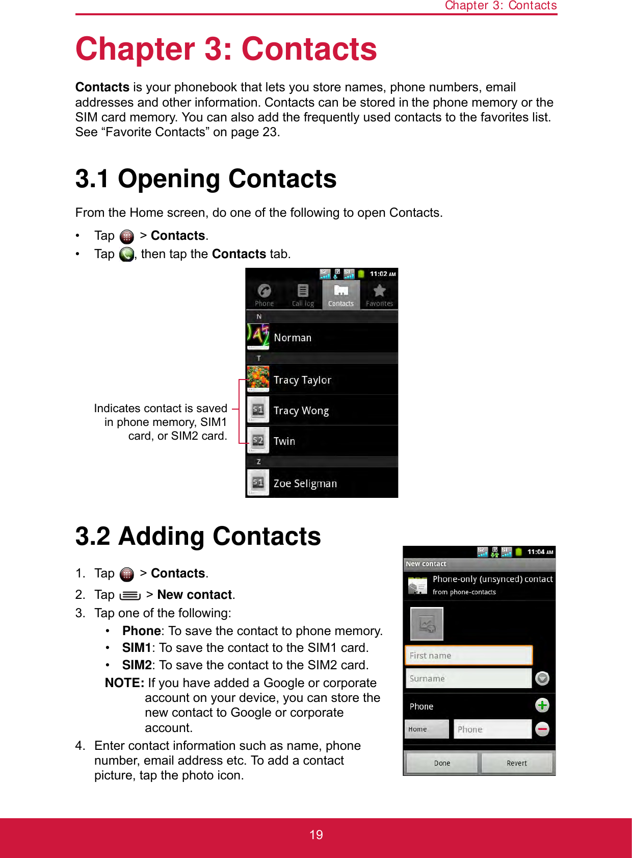 Chapter 3: Contacts19Chapter 3: ContactsContacts is your phonebook that lets you store names, phone numbers, email addresses and other information. Contacts can be stored in the phone memory or the SIM card memory. You can also add the frequently used contacts to the favorites list. See “Favorite Contacts” on page 23.3.1 Opening ContactsFrom the Home screen, do one of the following to open Contacts.• Tap  &gt; Contacts.• Tap  , then tap the Contacts tab.3.2 Adding Contacts1. Tap  &gt; Contacts.2. Tap  &gt; New contact.3. Tap one of the following:•Phone: To save the contact to phone memory.•SIM1: To save the contact to the SIM1 card.•SIM2: To save the contact to the SIM2 card.NOTE: If you have added a Google or corporate account on your device, you can store the new contact to Google or corporate account.4. Enter contact information such as name, phone number, email address etc. To add a contact picture, tap the photo icon.Indicates contact is savedin phone memory, SIM1card, or SIM2 card.