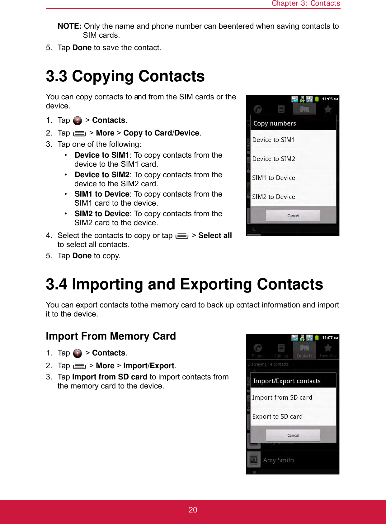 Chapter 3: Contacts20NOTE: Only the name and phone number can be entered when saving contacts to SIM cards.5. Tap Done to save the contact.3.3 Copying ContactsYou can copy contacts to and from the SIM cards or the device.1. Tap  &gt; Contacts.2. Tap  &gt; More &gt; Copy to Card/Device.3. Tap one of the following:•Device to SIM1: To copy contacts from the device to the SIM1 card.•Device to SIM2: To copy contacts from the device to the SIM2 card.•SIM1 to Device: To copy contacts from the SIM1 card to the device.•SIM2 to Device: To copy contacts from the SIM2 card to the device.4. Select the contacts to copy or tap   &gt; Select all to select all contacts.5. Tap Done to copy.3.4 Importing and Exporting ContactsYou can export contacts to the memory card to back up contact information and import it to the device.Import From Memory Card1. Tap  &gt; Contacts.2. Tap  &gt; More &gt; Import/Export.3. Tap Import from SD card to import contacts from the memory card to the device.