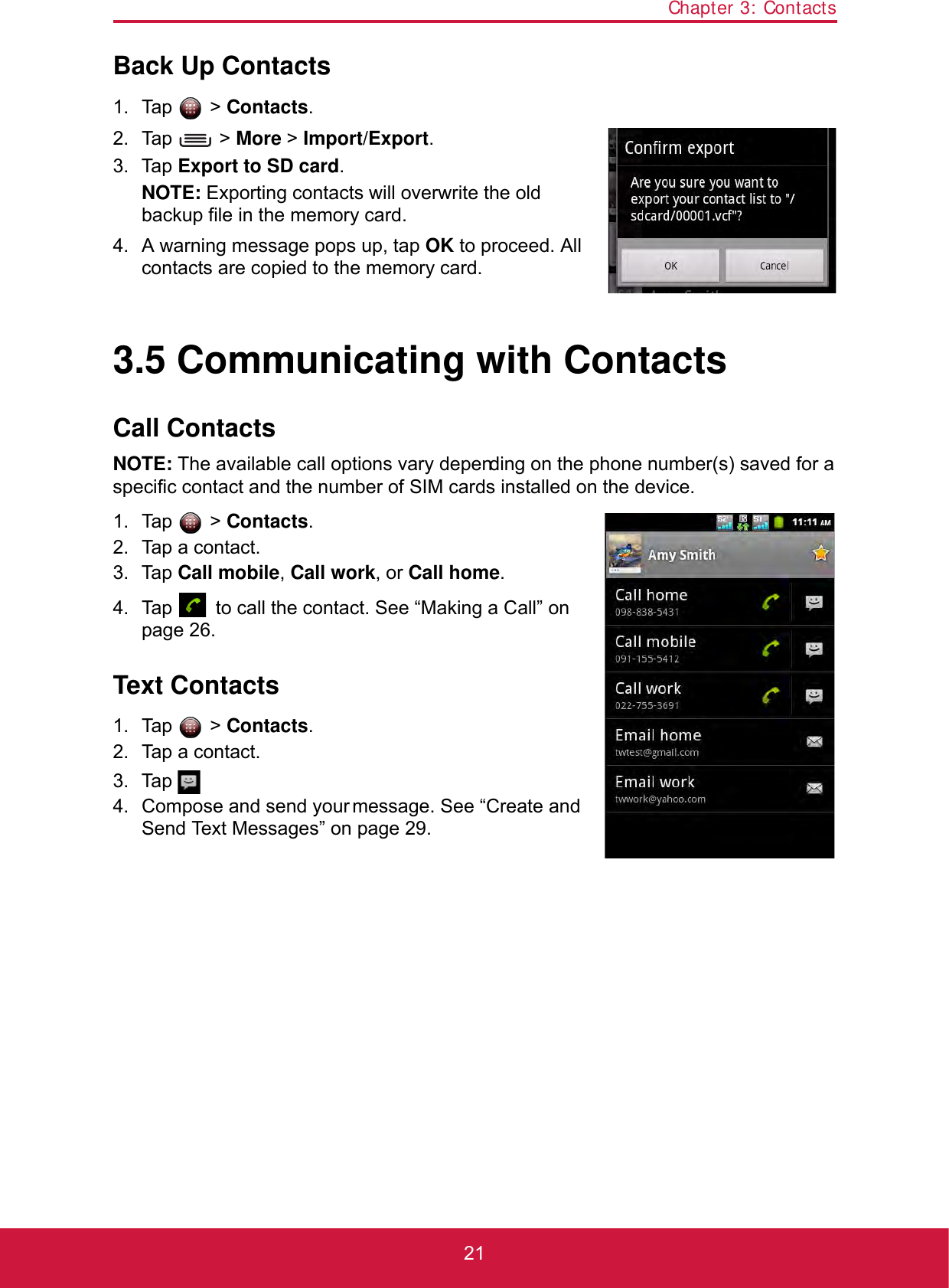 Chapter 3: Contacts21Back Up Contacts1. Tap  &gt; Contacts.2. Tap  &gt; More &gt; Import/Export.3. Tap Export to SD card.NOTE: Exporting contacts will overwrite the old backup file in the memory card.4. A warning message pops up, tap OK to proceed. All contacts are copied to the memory card.3.5 Communicating with ContactsCall ContactsNOTE: The available call options vary depending on the phone number(s) saved for a specific contact and the number of SIM cards installed on the device.1. Tap  &gt; Contacts.2. Tap a contact.3. Tap Call mobile, Call work, or Call home.4. Tap   to call the contact. See “Making a Call” on page 26.Text Contacts1. Tap  &gt; Contacts.2. Tap a contact.3. Tap .4. Compose and send your message. See “Create and Send Text Messages” on page 29.