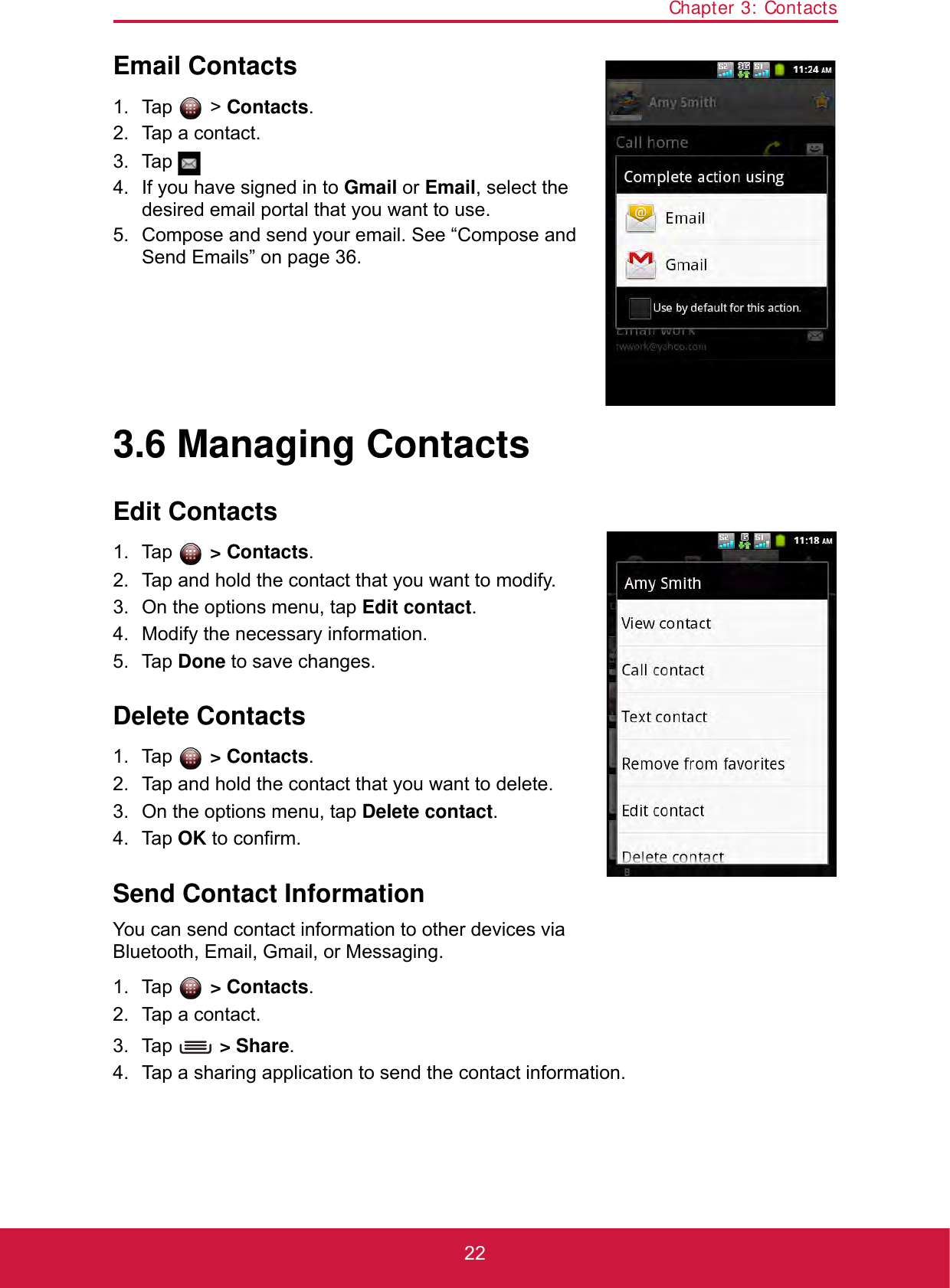Chapter 3: Contacts22Email Contacts1. Tap  &gt; Contacts.2. Tap a contact.3. Tap .4. If you have signed in to Gmail or Email, select the desired email portal that you want to use.5. Compose and send your email. See “Compose and Send Emails” on page 36.3.6 Managing ContactsEdit Contacts1. Tap  &gt; Contacts.2. Tap and hold the contact that you want to modify.3. On the options menu, tap Edit contact.4. Modify the necessary information.5. Tap Done to save changes.Delete Contacts1. Tap  &gt; Contacts.2. Tap and hold the contact that you want to delete.3. On the options menu, tap Delete contact.4. Tap OK to confirm.Send Contact InformationYou can send contact information to other devices via Bluetooth, Email, Gmail, or Messaging.1. Tap   &gt; Contacts.2. Tap a contact.3. Tap   &gt; Share. 4. Tap a sharing application to send the contact information.