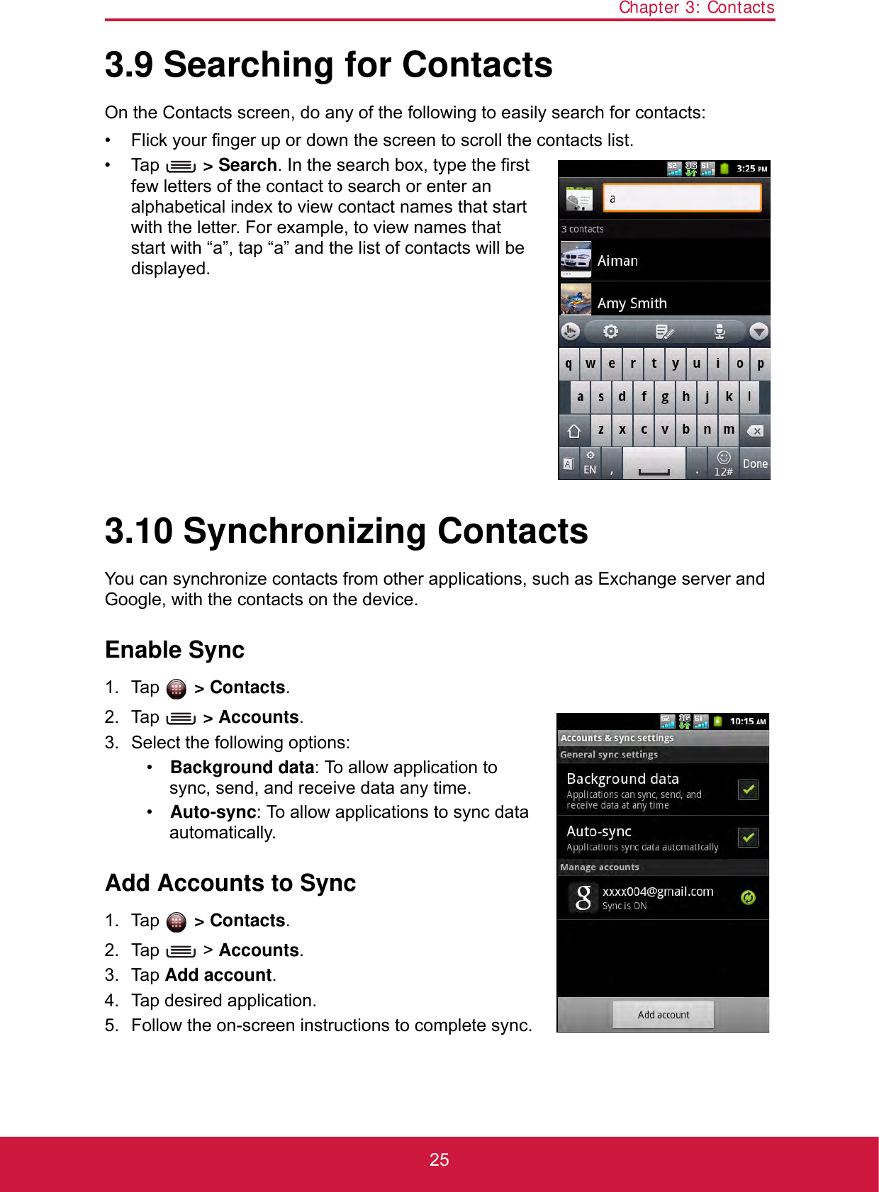 Chapter 3: Contacts253.9 Searching for ContactsOn the Contacts screen, do any of the following to easily search for contacts:• Flick your finger up or down the screen to scroll the contacts list.• Tap  &gt; Search. In the search box, type the first few letters of the contact to search or enter an alphabetical index to view contact names that start with the letter. For example, to view names that start with “a”, tap “a” and the list of contacts will be displayed.3.10 Synchronizing ContactsYou can synchronize contacts from other applications, such as Exchange server and Google, with the contacts on the device.Enable Sync1. Tap  &gt; Contacts.2. Tap  &gt; Accounts.3. Select the following options:•Background data: To allow application to sync, send, and receive data any time.•Auto-sync: To allow applications to sync data automatically.Add Accounts to Sync1. Tap  &gt; Contacts.2. Tap  &gt; Accounts.3. Tap Add account.4. Tap desired application.5. Follow the on-screen instructions to complete sync.