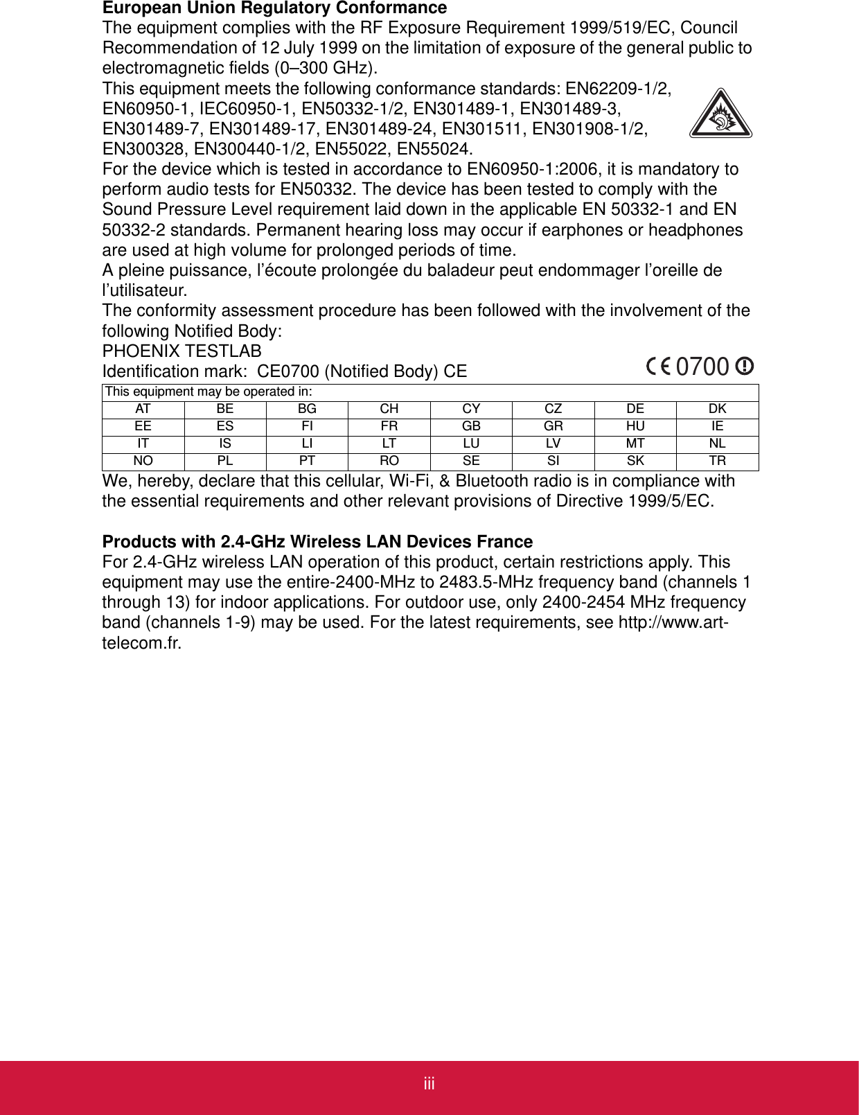 iiiEuropean Union Regulatory ConformanceThe equipment complies with the RF Exposure Requirement 1999/519/EC, Council Recommendation of 12 July 1999 on the limitation of exposure of the general public to electromagnetic fields (0–300 GHz).This equipment meets the following conformance standards: EN62209-1/2, EN60950-1, IEC60950-1, EN50332-1/2, EN301489-1, EN301489-3, EN301489-7, EN301489-17, EN301489-24, EN301511, EN301908-1/2, EN300328, EN300440-1/2, EN55022, EN55024.For the device which is tested in accordance to EN60950-1:2006, it is mandatory toperform audio tests for EN50332. The device has been tested to comply with the Sound Pressure Level requirement laid down in the applicable EN 50332-1 and EN 50332-2 standards. Permanent hearing loss may occur if earphones or headphones are used at high volume for prolonged periods of time.A pleine puissance, l’écoute prolongée du baladeur peut endommager l’oreille de l’utilisateur.The conformity assessment procedure has been followed with the involvement of the following Notified Body:PHOENIX TESTLABIdentification mark:  CE0700 (Notified Body) CEWe, hereby, declare that this cellular, Wi-Fi, &amp; Bluetooth radio is in compliance with the essential requirements and other relevant provisions of Directive 1999/5/EC.Products with 2.4-GHz Wireless LAN Devices FranceFor 2.4-GHz wireless LAN operation of this product, certain restrictions apply. This equipment may use the entire-2400-MHz to 2483.5-MHz frequency band (channels 1 through 13) for indoor applications. For outdoor use, only 2400-2454 MHz frequency band (channels 1-9) may be used. For the latest requirements, see http://www.art-telecom.fr.This equipment may be operated in:AT BE BG CH CY CZ DE DKEE ES FI FR GB GR HU IEIT IS LI LT LU LV MT NLNO PL PT RO SE SI SK TR0700