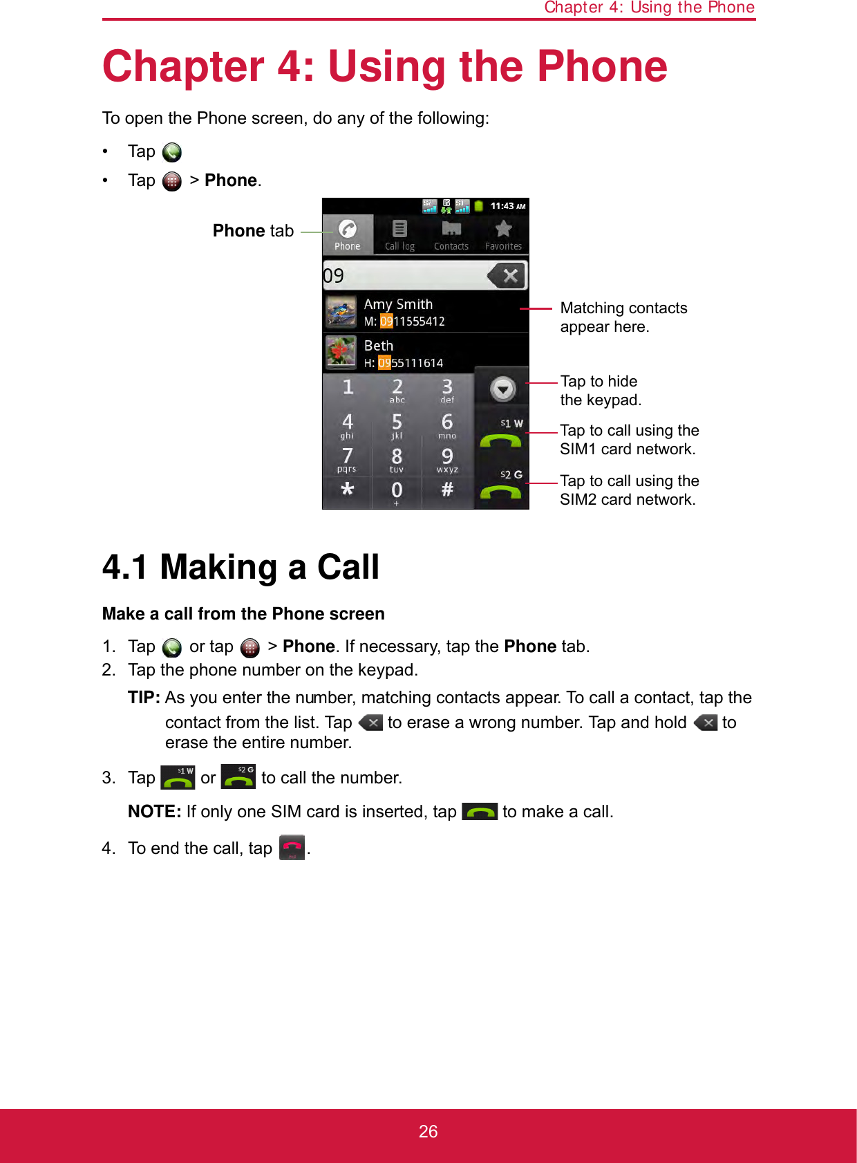 Chapter 4: Using the Phone26Chapter 4: Using the PhoneTo open the Phone screen, do any of the following:• Tap .• Tap  &gt; Phone.4.1 Making a CallMake a call from the Phone screen1. Tap  or tap  &gt; Phone. If necessary, tap the Phone tab.2. Tap the phone number on the keypad.TIP: As you enter the number, matching contacts appear. To call a contact, tap the contact from the list. Tap   to erase a wrong number. Tap and hold   to erase the entire number. 3. Tap   or   to call the number.NOTE: If only one SIM card is inserted, tap   to make a call.4. To end the call, tap  .Tap to call using the SIM1 card network.Tap to call using the SIM2 card network.Phone tabTap to hide the keypad.Matching contacts appear here.