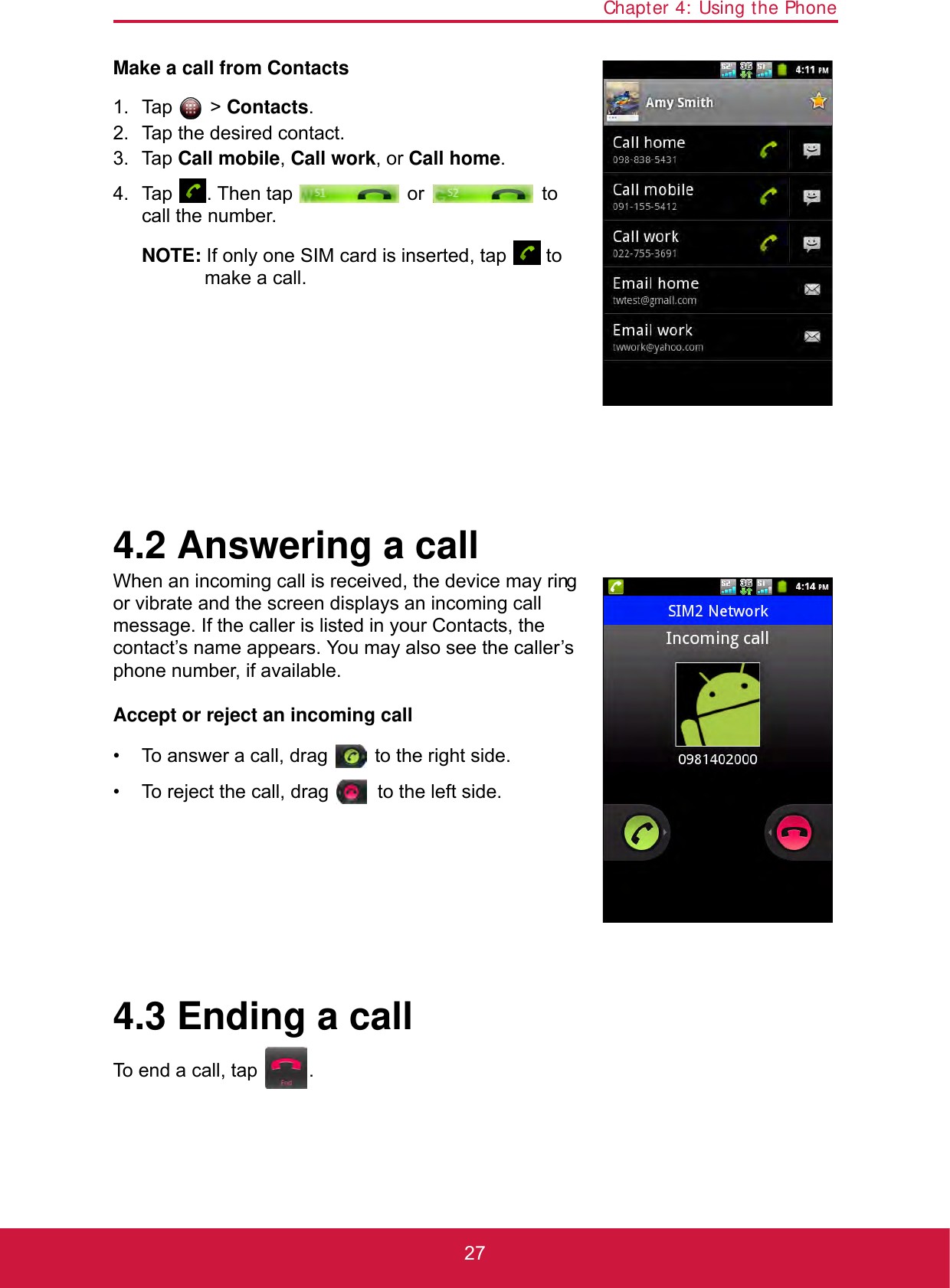 Chapter 4: Using the Phone27Make a call from Contacts1. Tap  &gt; Contacts.2. Tap the desired contact.3. Tap Call mobile, Call work, or Call home.4. Tap  . Then tap   or   to call the number.NOTE: If only one SIM card is inserted, tap   to make a call.4.2 Answering a callWhen an incoming call is received, the device may ring or vibrate and the screen displays an incoming call message. If the caller is listed in your Contacts, the contact’s name appears. You may also see the caller’s phone number, if available.Accept or reject an incoming call• To answer a call, drag   to the right side.• To reject the call, drag   to the left side.4.3 Ending a callTo end a call, tap  .