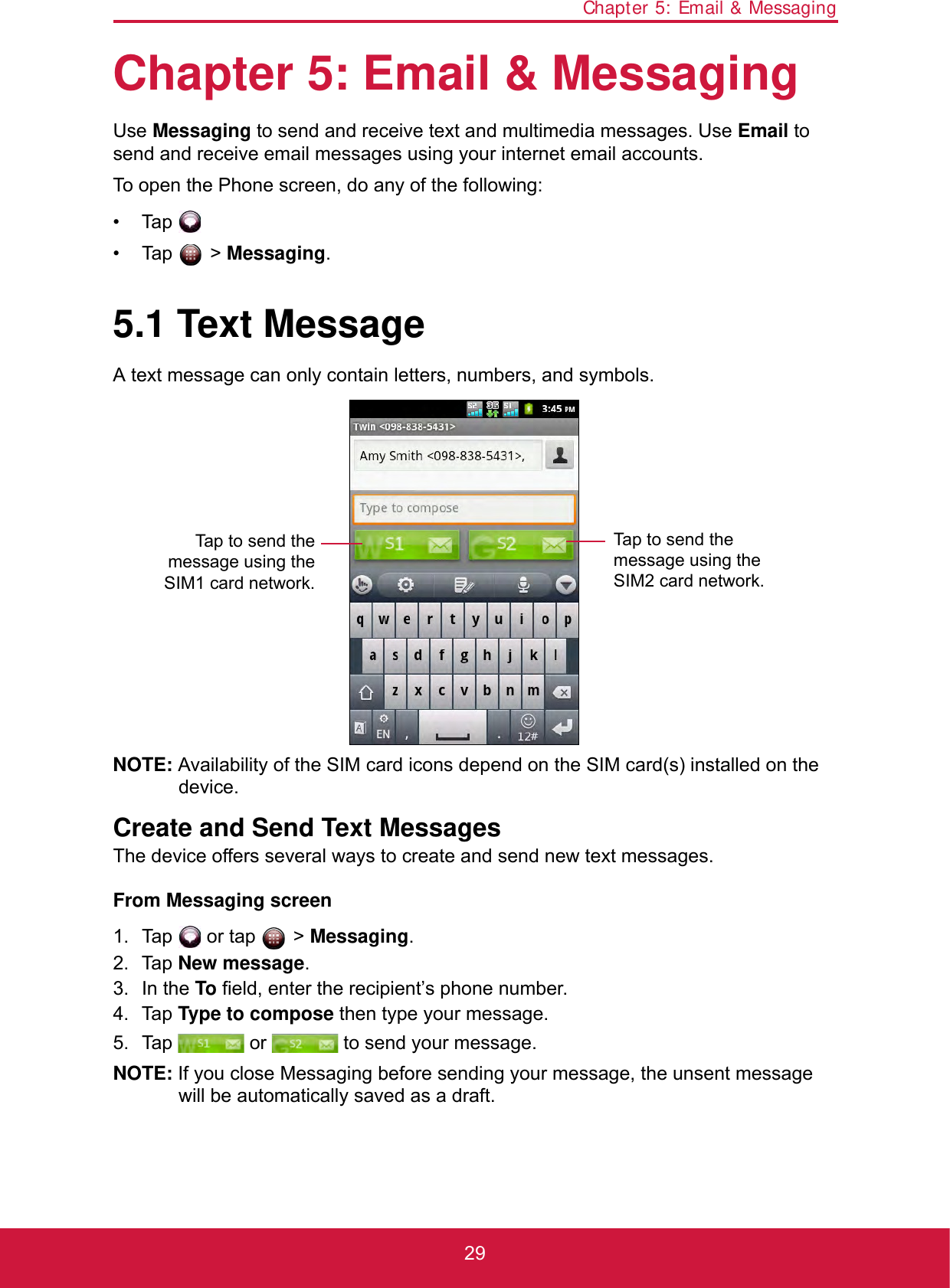Chapter 5: Email &amp; Messaging29Chapter 5: Email &amp; MessagingUse Messaging to send and receive text and multimedia messages. Use Email to send and receive email messages using your internet email accounts.To open the Phone screen, do any of the following:• Tap .• Tap  &gt; Messaging.5.1 Text MessageA text message can only contain letters, numbers, and symbols.NOTE: Availability of the SIM card icons depend on the SIM card(s) installed on the device.Create and Send Text MessagesThe device offers several ways to create and send new text messages.From Messaging screen1. Tap   or tap   &gt; Messaging.2. Tap New message.3. In the To field, enter the recipient’s phone number.4. Tap Type to compose then type your message.5. Tap   or   to send your message.NOTE: If you close Messaging before sending your message, the unsent message will be automatically saved as a draft.Tap to send themessage using theSIM1 card network.Tap to send the message using the SIM2 card network.
