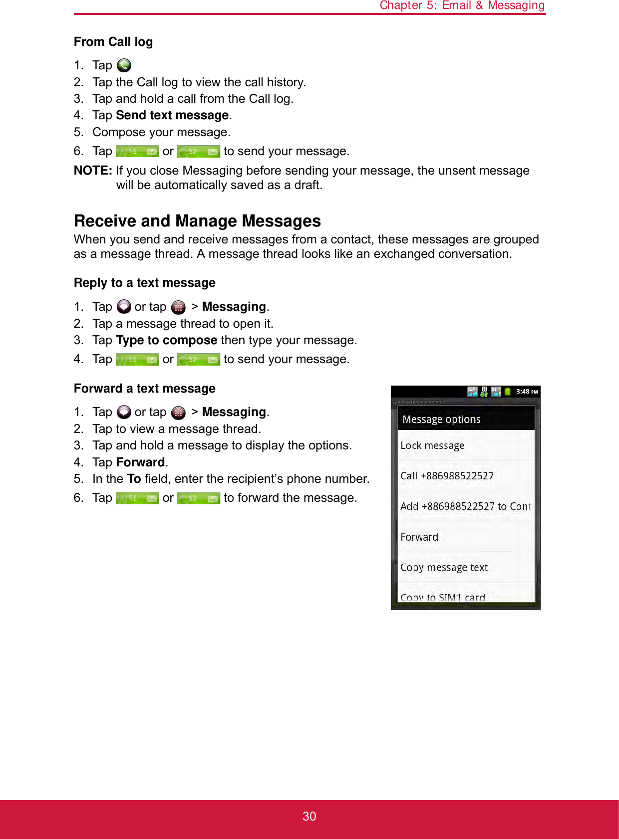 Chapter 5: Email &amp; Messaging30From Call log1. Tap .2. Tap the Call log to view the call history.3. Tap and hold a call from the Call log.4. Tap Send text message.5. Compose your message.6. Tap   or   to send your message.NOTE: If you close Messaging before sending your message, the unsent message will be automatically saved as a draft.Receive and Manage MessagesWhen you send and receive messages from a contact, these messages are grouped as a message thread. A message thread looks like an exchanged conversation.Reply to a text message1. Tap   or tap   &gt; Messaging.2. Tap a message thread to open it.3. Tap Type to compose then type your message.4. Tap   or   to send your message.Forward a text message1. Tap   or tap   &gt; Messaging.2. Tap to view a message thread.3. Tap and hold a message to display the options.4. Tap Forward.5. In the To field, enter the recipient’s phone number.6. Tap   or   to forward the message.