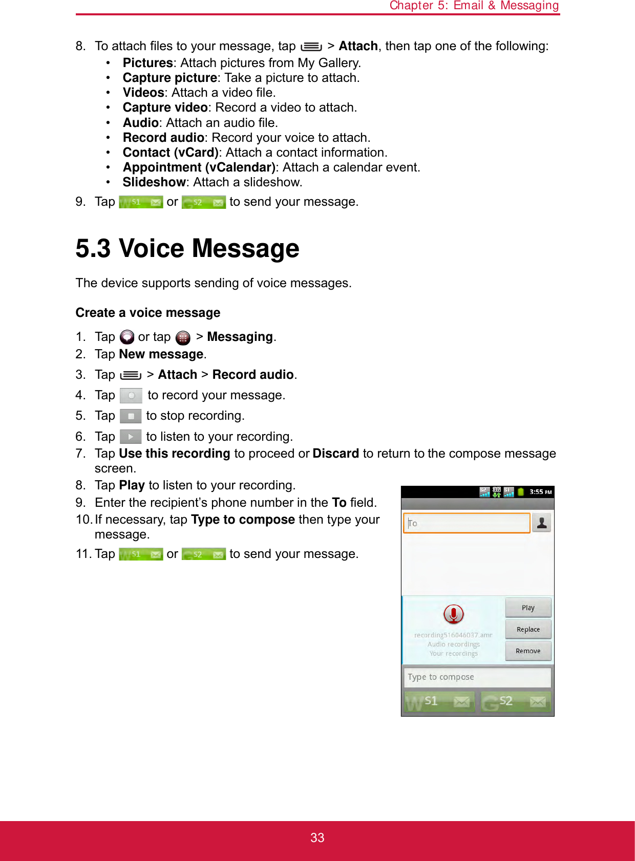 Chapter 5: Email &amp; Messaging338. To attach files to your message, tap   &gt; Attach, then tap one of the following:•Pictures: Attach pictures from My Gallery.•Capture picture: Take a picture to attach.•Videos: Attach a video file.•Capture video: Record a video to attach.•Audio: Attach an audio file.•Record audio: Record your voice to attach.•Contact (vCard): Attach a contact information.•Appointment (vCalendar): Attach a calendar event.•Slideshow: Attach a slideshow.9. Tap   or   to send your message.5.3 Voice MessageThe device supports sending of voice messages.Create a voice message1. Tap   or tap   &gt; Messaging.2. Tap New message.3. Tap  &gt; Attach &gt; Record audio.4. Tap   to record your message.5. Tap   to stop recording.6. Tap   to listen to your recording.7. Tap Use this recording to proceed or Discard to return to the compose message screen.8. Tap Play to listen to your recording.9. Enter the recipient’s phone number in the To field.10.If necessary, tap Type to compose then type your message.11. Tap   or   to send your message.