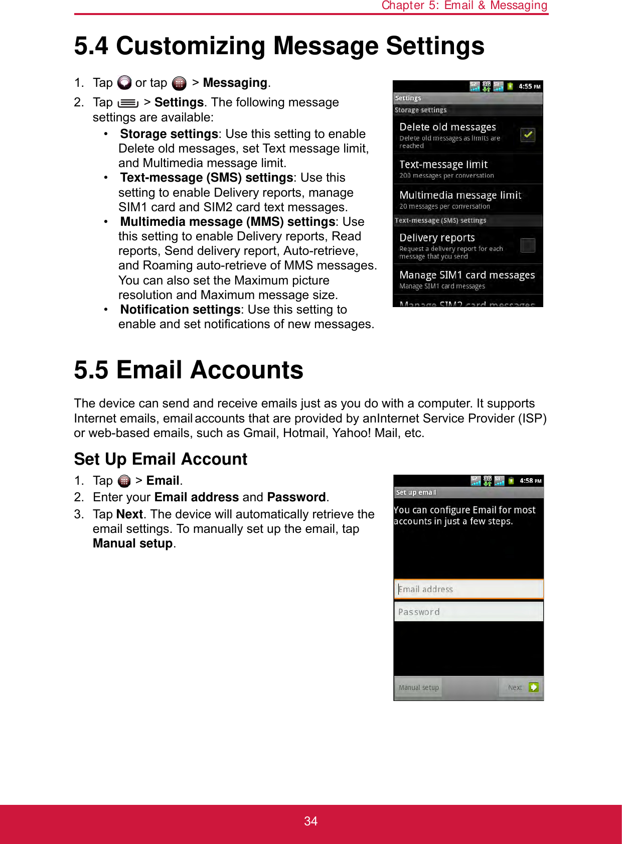 Chapter 5: Email &amp; Messaging345.4 Customizing Message Settings1. Tap   or tap   &gt; Messaging.2. Tap  &gt; Settings. The following message settings are available:•Storage settings: Use this setting to enable Delete old messages, set Text message limit, and Multimedia message limit.•Text-message (SMS) settings: Use this setting to enable Delivery reports, manage SIM1 card and SIM2 card text messages.•Multimedia message (MMS) settings: Use this setting to enable Delivery reports, Read reports, Send delivery report, Auto-retrieve, and Roaming auto-retrieve of MMS messages. You can also set the Maximum picture resolution and Maximum message size.•Notification settings: Use this setting to enable and set notifications of new messages.5.5 Email AccountsThe device can send and receive emails just as you do with a computer. It supports Internet emails, email accounts that are provided by an Internet Service Provider (ISP) or web-based emails, such as Gmail, Hotmail, Yahoo! Mail, etc.Set Up Email Account1. Tap  &gt; Email.2. Enter your Email address and Password.3. Tap Next. The device will automatically retrieve the email settings. To manually set up the email, tap Manual setup.