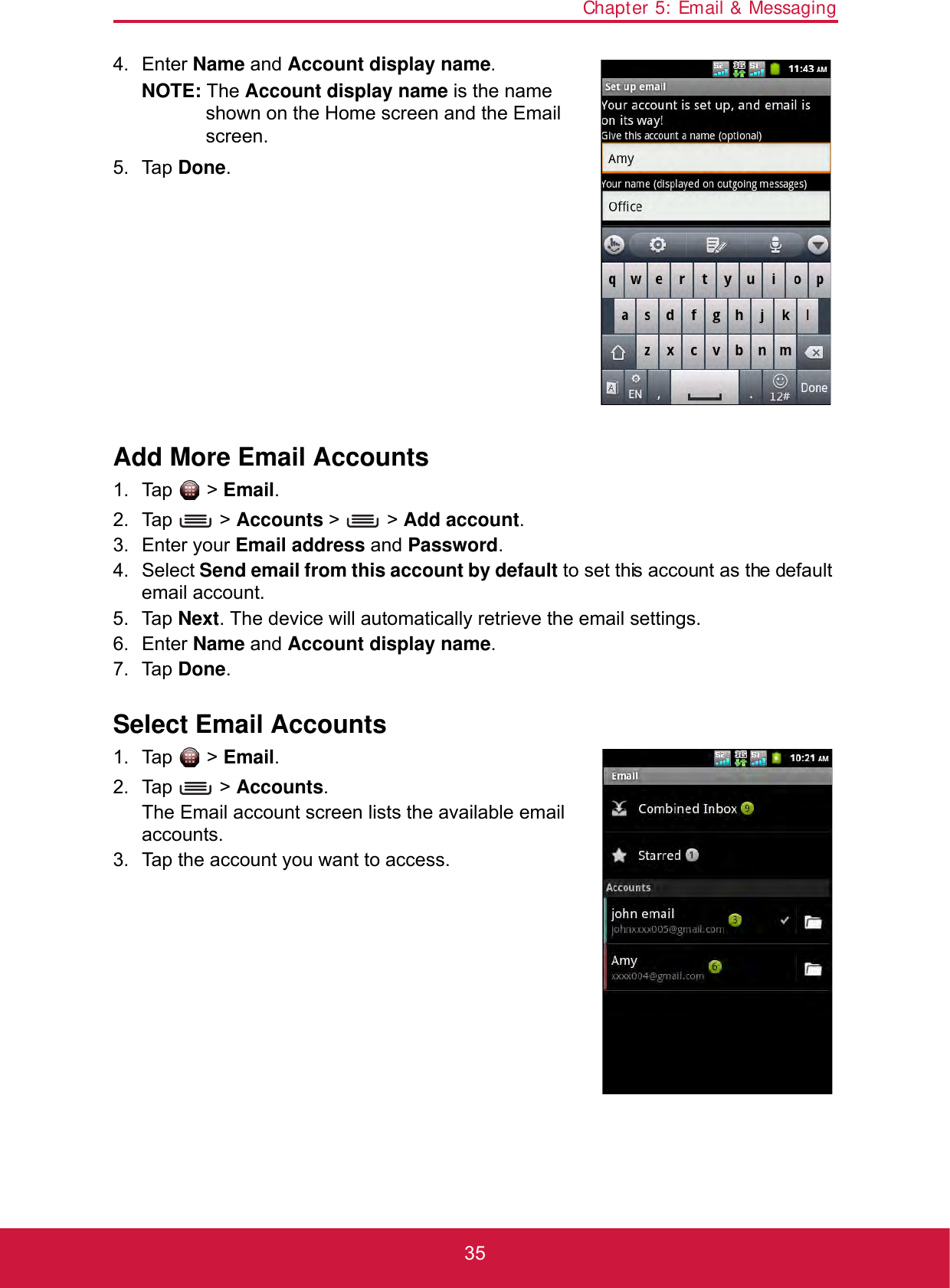 Chapter 5: Email &amp; Messaging354. Enter Name and Account display name.NOTE: The Account display name is the name shown on the Home screen and the Email screen.5. Tap Done.Add More Email Accounts1. Tap  &gt; Email.2. Tap  &gt; Accounts &gt;   &gt; Add account.3. Enter your Email address and Password.4. Select Send email from this account by default to set this account as the default email account.5. Tap Next. The device will automatically retrieve the email settings.6. Enter Name and Account display name.7. Tap Done.Select Email Accounts1. Tap  &gt; Email.2. Tap  &gt; Accounts.The Email account screen lists the available email accounts.3. Tap the account you want to access.