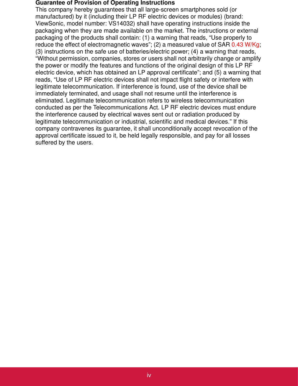 ivGuarantee of Provision of Operating InstructionsThis company hereby guarantees that all large-screen smartphones sold (or manufactured) by it (including their LP RF electric devices or modules) (brand: ViewSonic, model number: VS14032) shall have operating instructions inside the packaging when they are made available on the market. The instructions or external packaging of the products shall contain: (1) a warning that reads, “Use properly to reduce the effect of electromagnetic waves”; (2) a measured value of SAR 0.43 W/Kg; (3) instructions on the safe use of batteries/electric power; (4) a warning that reads, “Without permission, companies, stores or users shall not arbitrarily change or amplify the power or modify the features and functions of the original design of this LP RF electric device, which has obtained an LP approval certificate”; and (5) a warning that reads, “Use of LP RF electric devices shall not impact flight safety or interfere with legitimate telecommunication. If interference is found, use of the device shall be immediately terminated, and usage shall not resume until the interference is eliminated. Legitimate telecommunication refers to wireless telecommunication conducted as per the Telecommunications Act. LP RF electric devices must endure the interference caused by electrical waves sent out or radiation produced by legitimate telecommunication or industrial, scientific and medical devices.” If this company contravenes its guarantee, it shall unconditionally accept revocation of the approval certificate issued to it, be held legally responsible, and pay for all losses suffered by the users.