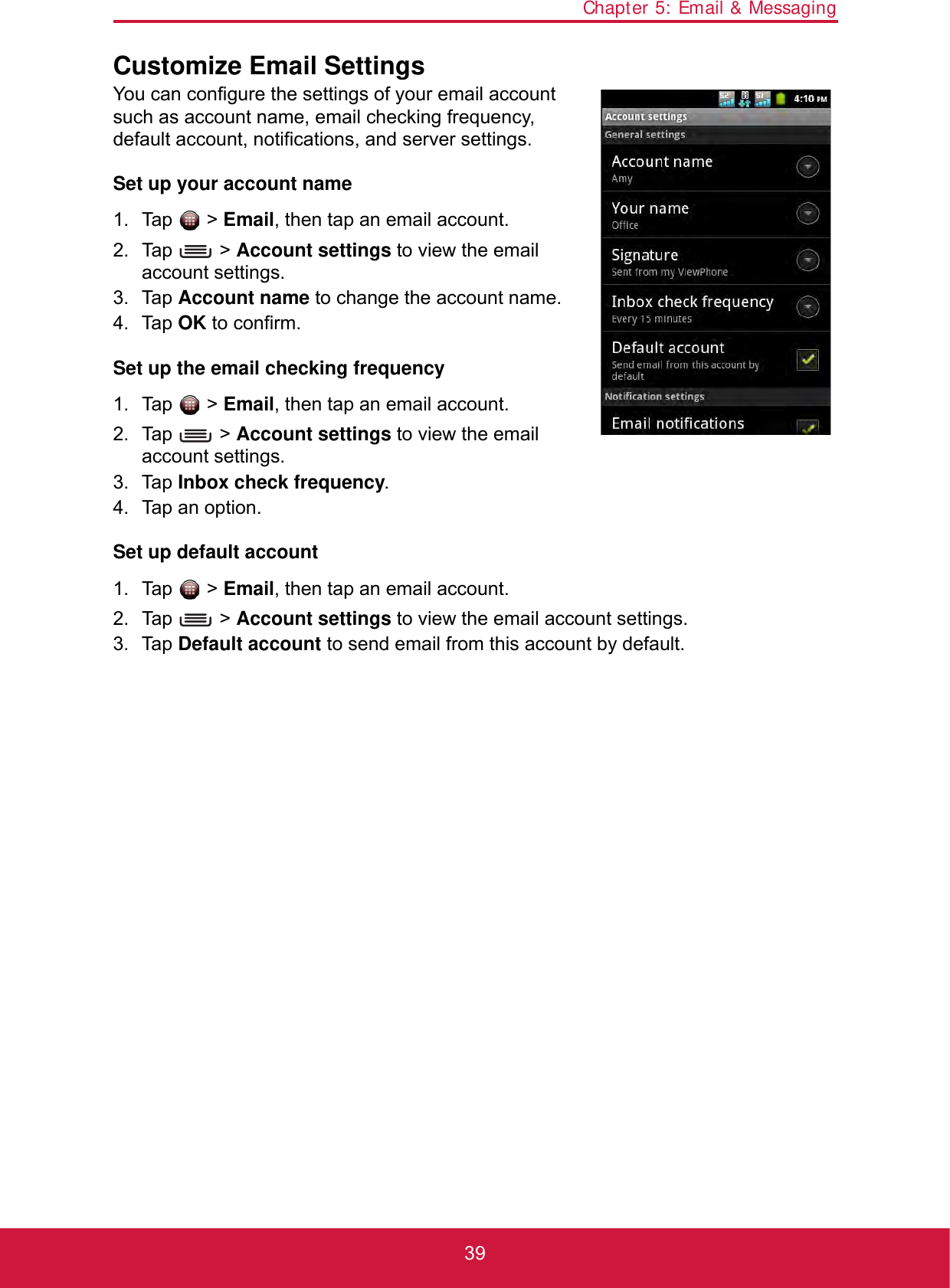 Chapter 5: Email &amp; Messaging39Customize Email SettingsYou can configure the settings of your email account such as account name, email checking frequency, default account, notifications, and server settings.Set up your account name1. Tap  &gt; Email, then tap an email account.2. Tap  &gt; Account settings to view the email account settings.3. Tap Account name to change the account name.4. Tap OK to confirm.Set up the email checking frequency1. Tap  &gt; Email, then tap an email account.2. Tap  &gt; Account settings to view the email account settings.3. Tap Inbox check frequency.4. Tap an option.Set up default account1. Tap  &gt; Email, then tap an email account.2. Tap  &gt; Account settings to view the email account settings.3. Tap Default account to send email from this account by default.