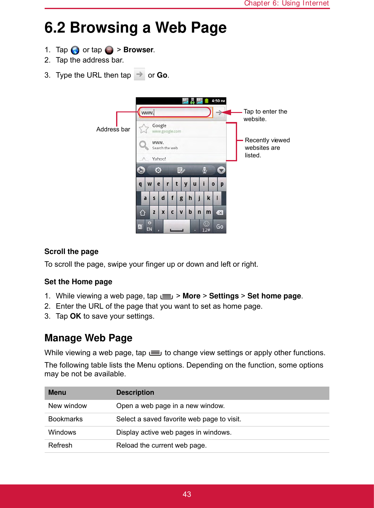 Chapter 6: Using Internet436.2 Browsing a Web Page1. Tap  or tap  &gt; Browser.2. Tap the address bar. 3. Type the URL then tap   or Go.Scroll the pageTo scroll the page, swipe your finger up or down and left or right.Set the Home page1. While viewing a web page, tap   &gt; More &gt; Settings &gt; Set home page.2. Enter the URL of the page that you want to set as home page.3. Tap OK to save your settings.Manage Web PageWhile viewing a web page, tap   to change view settings or apply other functions.The following table lists the Menu options. Depending on the function, some options may be not be available.Menu DescriptionNew window Open a web page in a new window.Bookmarks Select a saved favorite web page to visit.Windows Display active web pages in windows.Refresh  Reload the current web page.Recently viewed websites are listed.Address barTap to enter the website.