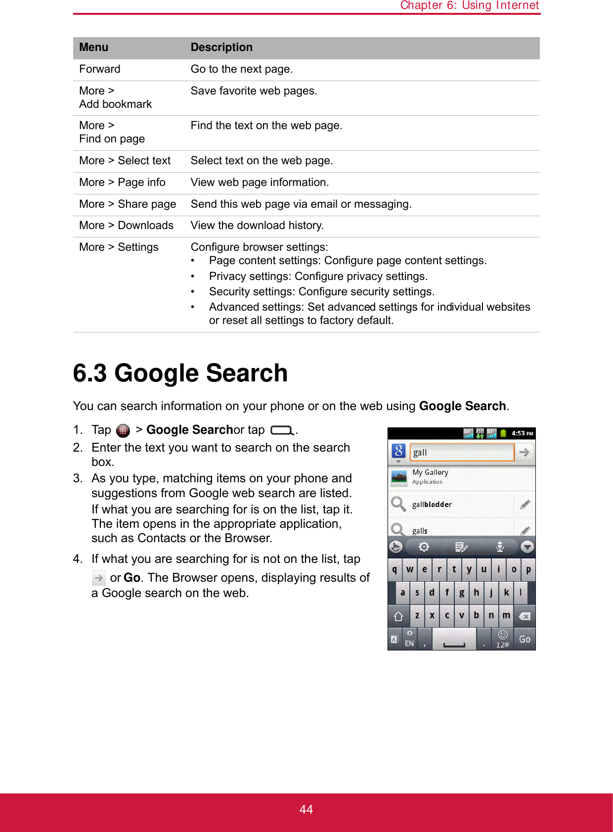 Chapter 6: Using Internet446.3 Google SearchYou can search information on your phone or on the web using Google Search. 1. Tap  &gt; Google Searchor tap  .2. Enter the text you want to search on the search box.3. As you type, matching items on your phone and suggestions from Google web search are listed.If what you are searching for is on the list, tap it. The item opens in the appropriate application, such as Contacts or the Browser.4. If what you are searching for is not on the list, tap  or Go. The Browser opens, displaying results of a Google search on the web.Menu DescriptionForward Go to the next page.More &gt; Add bookmarkSave favorite web pages.More &gt; Find on pageFind the text on the web page.More &gt; Select text Select text on the web page.More &gt; Page info View web page information.More &gt; Share page Send this web page via email or messaging.More &gt; Downloads View the download history.More &gt; Settings Configure browser settings:• Page content settings: Configure page content settings.• Privacy settings: Configure privacy settings.• Security settings: Configure security settings.• Advanced settings: Set advanced settings for individual websites or reset all settings to factory default.