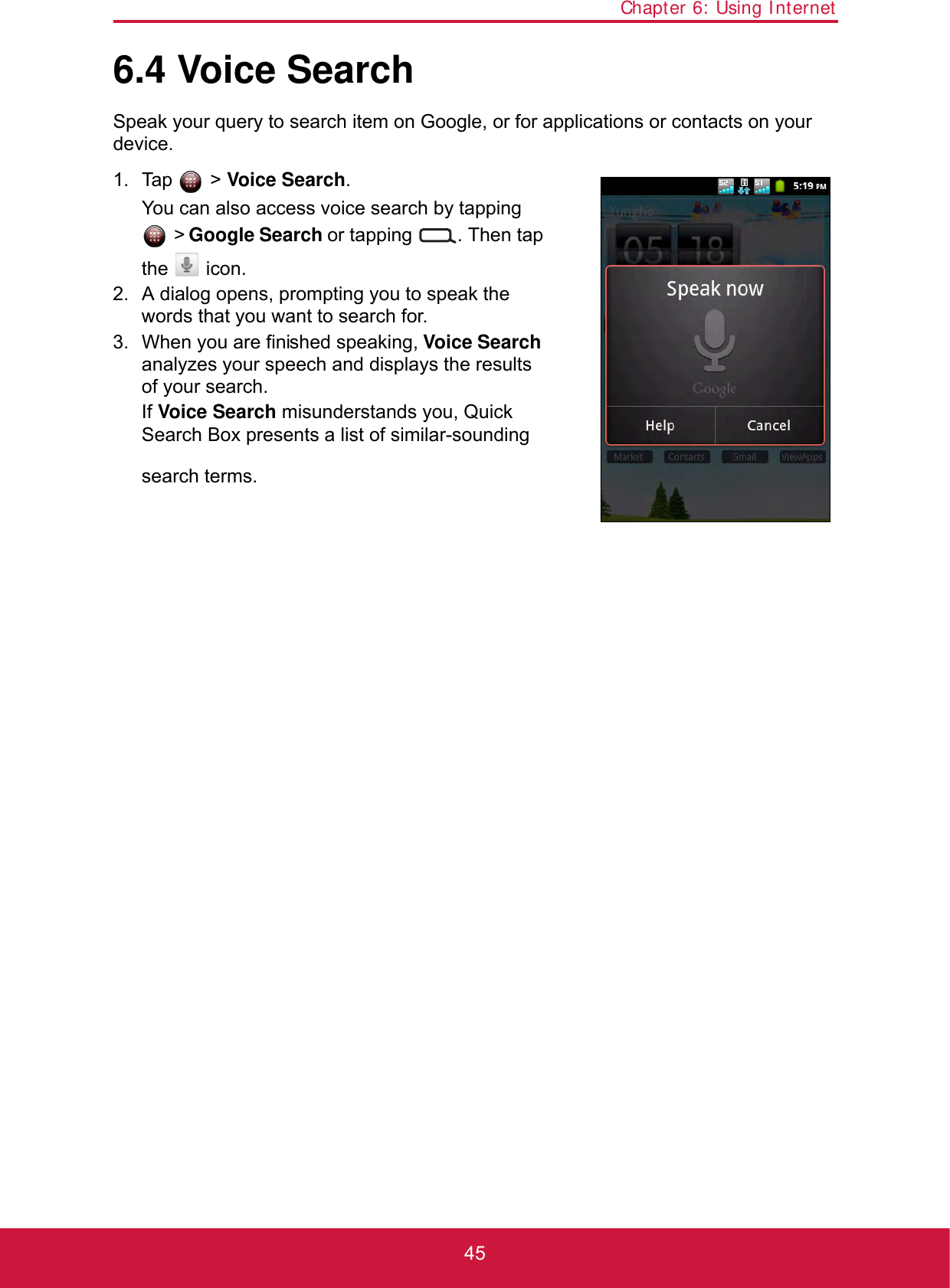 Chapter 6: Using Internet456.4 Voice SearchSpeak your query to search item on Google, or for applications or contacts on your device. 1. Tap  &gt; Voice Search.You can also access voice search by tapping  &gt; Google Search or tapping  . Then tap the  icon.2. A dialog opens, prompting you to speak the words that you want to search for.3. When you are finished speaking, Voice Search analyzes your speech and displays the results of your search. If Voice Search misunderstands you, Quick Search Box presents a list of similar-sounding search terms.