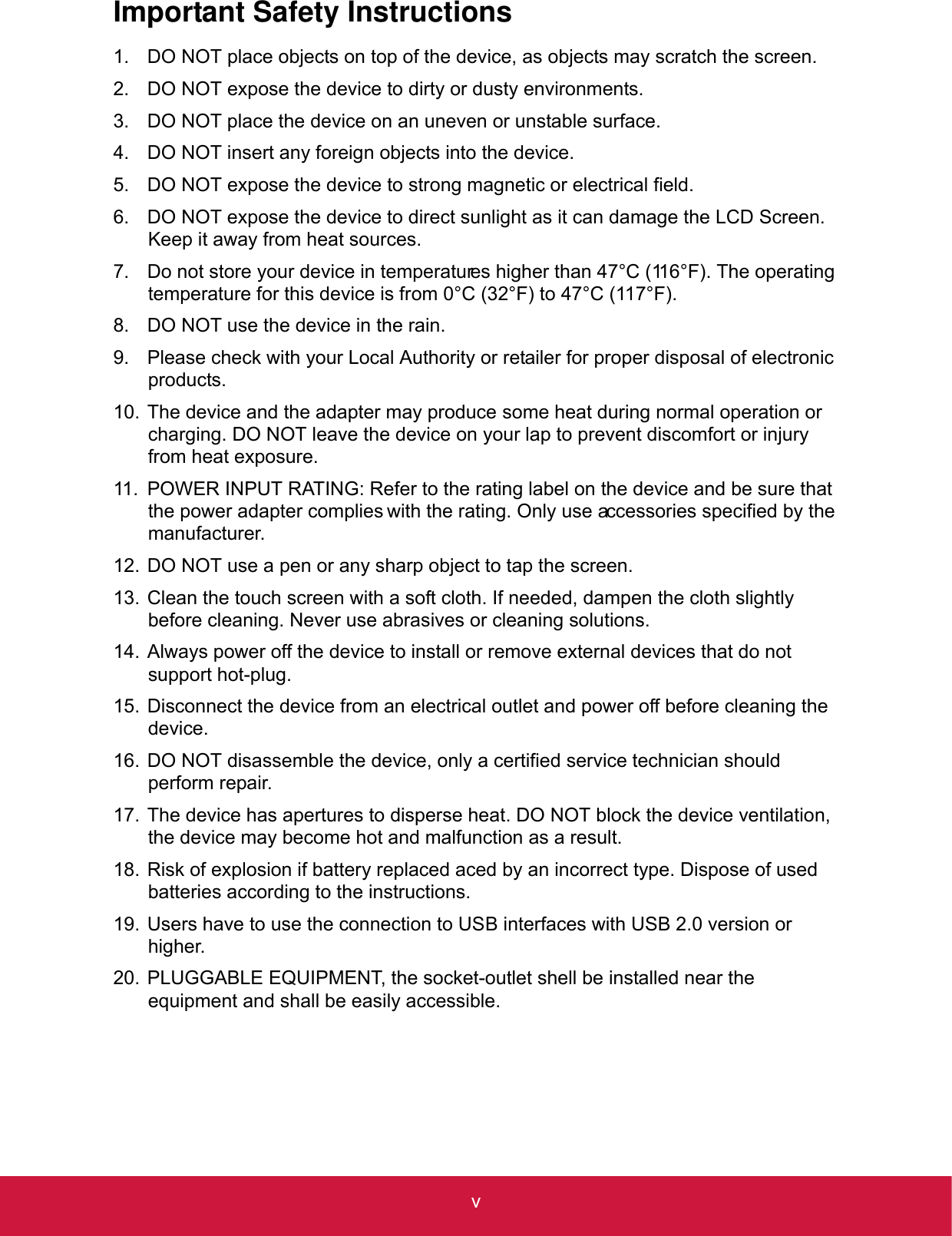 vImportant Safety Instructions1. DO NOT place objects on top of the device, as objects may scratch the screen.2. DO NOT expose the device to dirty or dusty environments.3. DO NOT place the device on an uneven or unstable surface.4. DO NOT insert any foreign objects into the device.5. DO NOT expose the device to strong magnetic or electrical field.6. DO NOT expose the device to direct sunlight as it can damage the LCD Screen. Keep it away from heat sources.7. Do not store your device in temperatures higher than 47°C (116°F). The operating temperature for this device is from 0°C (32°F) to 47°C (117°F). 8. DO NOT use the device in the rain.9. Please check with your Local Authority or retailer for proper disposal of electronic products.10. The device and the adapter may produce some heat during normal operation or charging. DO NOT leave the device on your lap to prevent discomfort or injury from heat exposure.11. POWER INPUT RATING: Refer to the rating label on the device and be sure that the power adapter complies with the rating. Only use accessories specified by the manufacturer. 12. DO NOT use a pen or any sharp object to tap the screen.13. Clean the touch screen with a soft cloth. If needed, dampen the cloth slightly before cleaning. Never use abrasives or cleaning solutions.14. Always power off the device to install or remove external devices that do not support hot-plug.15. Disconnect the device from an electrical outlet and power off before cleaning the device.16. DO NOT disassemble the device, only a certified service technician should perform repair.17. The device has apertures to disperse heat. DO NOT block the device ventilation, the device may become hot and malfunction as a result.18. Risk of explosion if battery replaced aced by an incorrect type. Dispose of used batteries according to the instructions.19. Users have to use the connection to USB interfaces with USB 2.0 version or higher.20. PLUGGABLE EQUIPMENT, the socket-outlet shell be installed near the equipment and shall be easily accessible.