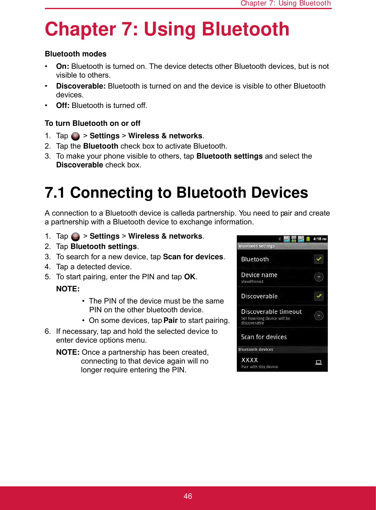 Chapter 7: Using Bluetooth46Chapter 7: Using BluetoothBluetooth modes•On: Bluetooth is turned on. The device detects other Bluetooth devices, but is not visible to others.•Discoverable: Bluetooth is turned on and the device is visible to other Bluetooth devices.•Off: Bluetooth is turned off.To turn Bluetooth on or off1. Tap  &gt; Settings &gt; Wireless &amp; networks.2. Tap the Bluetooth check box to activate Bluetooth.3. To make your phone visible to others, tap Bluetooth settings and select the Discoverable check box.7.1 Connecting to Bluetooth DevicesA connection to a Bluetooth device is called a partnership. You need to pair and create a partnership with a Bluetooth device to exchange information.1. Tap  &gt; Settings &gt; Wireless &amp; networks.2. Tap Bluetooth settings. 3. To search for a new device, tap Scan for devices.4. Tap a detected device.5. To start pairing, enter the PIN and tap OK.NOTE: •  The PIN of the device must be the same PIN on the other bluetooth device.•  On some devices, tap Pair to start pairing.6. If necessary, tap and hold the selected device to enter device options menu.NOTE: Once a partnership has been created, connecting to that device again will no longer require entering the PIN.
