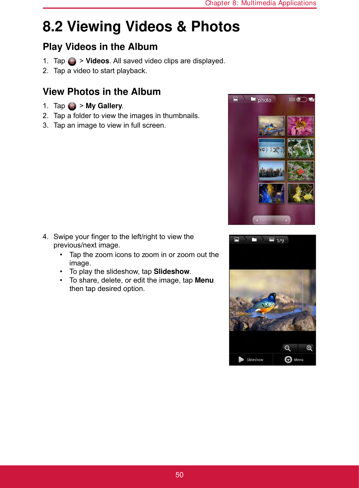 Chapter 8: Multimedia Applications508.2 Viewing Videos &amp; PhotosPlay Videos in the Album1. Tap  &gt; Videos. All saved video clips are displayed.2. Tap a video to start playback. View Photos in the Album1. Tap  &gt; My Gallery.2. Tap a folder to view the images in thumbnails.3. Tap an image to view in full screen.4. Swipe your finger to the left/right to view the previous/next image.• Tap the zoom icons to zoom in or zoom out the image.• To play the slideshow, tap Slideshow.• To share, delete, or edit the image, tap Menu then tap desired option.