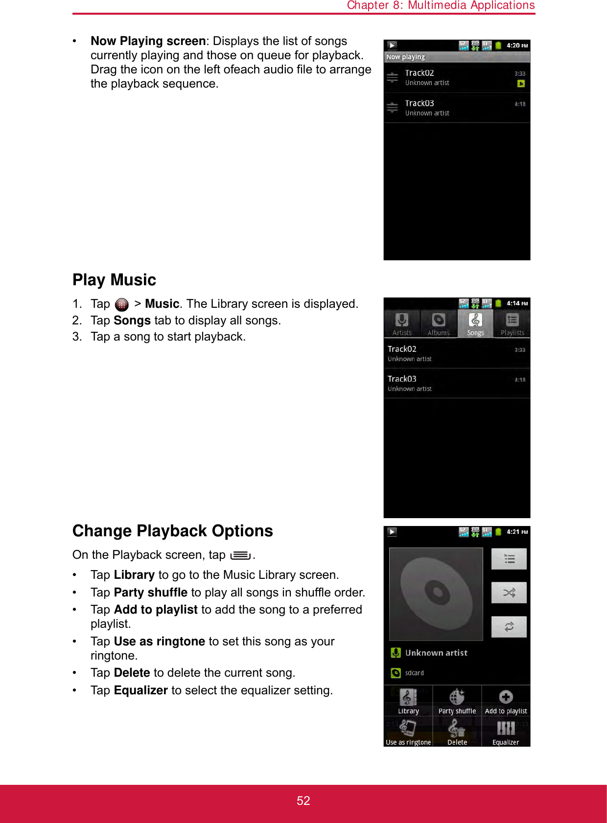 Chapter 8: Multimedia Applications52•Now Playing screen: Displays the list of songs currently playing and those on queue for playback. Drag the icon on the left of each audio file to arrange the playback sequence.Play Music1. Tap  &gt; Music. The Library screen is displayed.2. Tap Songs tab to display all songs.3. Tap a song to start playback.Change Playback OptionsOn the Playback screen, tap  .• Tap Library to go to the Music Library screen.• Tap Party shuffle to play all songs in shuffle order.• Tap Add to playlist to add the song to a preferred playlist.• Tap Use as ringtone to set this song as your ringtone.• Tap Delete to delete the current song.• Tap Equalizer to select the equalizer setting.