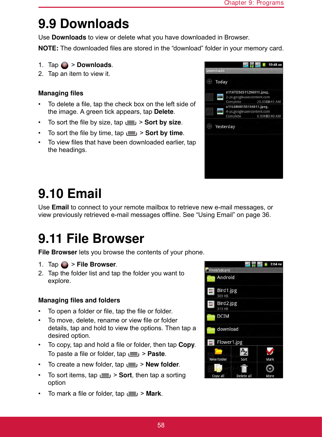 Chapter 9: Programs589.9 DownloadsUse Downloads to view or delete what you have downloaded in Browser.NOTE: The downloaded files are stored in the “download” folder in your memory card.1. Tap  &gt; Downloads.2. Tap an item to view it.Managing files• To delete a file, tap the check box on the left side of the image. A green tick appears, tap Delete.• To sort the file by size, tap   &gt; Sort by size.• To sort the file by time, tap   &gt; Sort by time.• To view files that have been downloaded earlier, tap the headings.9.10 EmailUse Email to connect to your remote mailbox to retrieve new e-mail messages, or view previously retrieved e-mail messages offline. See “Using Email” on page 36.9.11 File BrowserFile Browser lets you browse the contents of your phone.1. Tap  &gt; File Browser.2. Tap the folder list and tap the folder you want to explore.Managing files and folders• To open a folder or file, tap the file or folder.• To move, delete, rename or view file or folder details, tap and hold to view the options. Then tap a desired option.• To copy, tap and hold a file or folder, then tap Copy. To paste a file or folder, tap   &gt; Paste.• To create a new folder, tap   &gt; New folder.• To sort items, tap   &gt; Sort, then tap a sorting option• To mark a file or folder, tap   &gt; Mark.