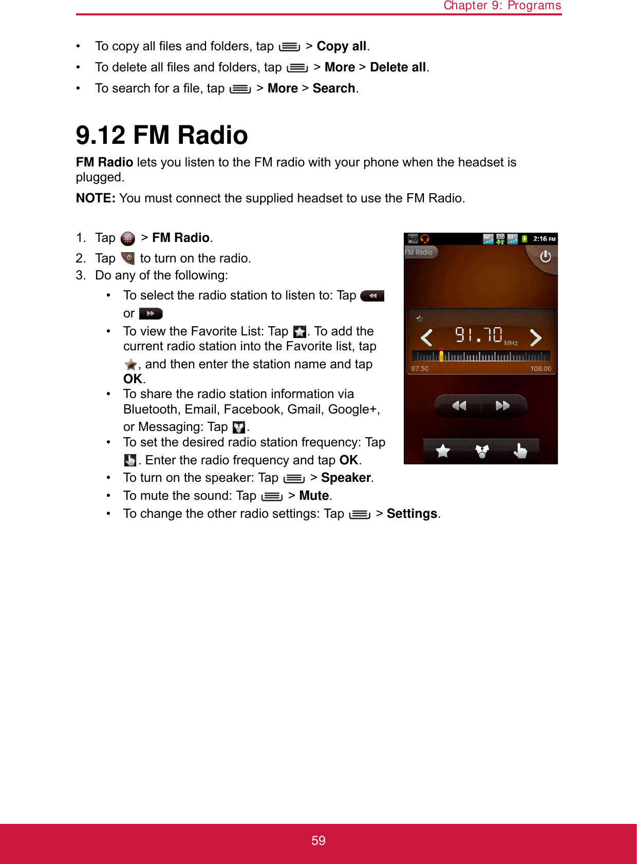 Chapter 9: Programs59• To copy all files and folders, tap   &gt; Copy all.• To delete all files and folders, tap   &gt; More &gt; Delete all. • To search for a file, tap   &gt; More &gt; Search.9.12 FM RadioFM Radio lets you listen to the FM radio with your phone when the headset is plugged.NOTE: You must connect the supplied headset to use the FM Radio.1. Tap  &gt; FM Radio.2. Tap   to turn on the radio.3. Do any of the following:• To select the radio station to listen to: Tap    or .• To view the Favorite List: Tap  . To add the current radio station into the Favorite list, tap , and then enter the station name and tap OK.• To share the radio station information via Bluetooth, Email, Facebook, Gmail, Google+, or Messaging: Tap  .• To set the desired radio station frequency: Tap . Enter the radio frequency and tap OK.• To turn on the speaker: Tap   &gt; Speaker.• To mute the sound: Tap   &gt; Mute.• To change the other radio settings: Tap   &gt; Settings.