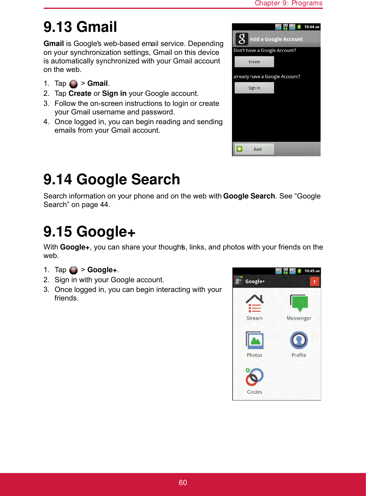 Chapter 9: Programs609.13 GmailGmail is Google&apos;s web-based email service. Depending on your synchronization settings, Gmail on this device is automatically synchronized with your Gmail account on the web.1. Tap  &gt; Gmail.2. Tap Create or Sign in your Google account.3. Follow the on-screen instructions to login or create your Gmail username and password.4. Once logged in, you can begin reading and sending emails from your Gmail account.9.14 Google SearchSearch information on your phone and on the web with Google Search. See “Google Search” on page 44.9.15 Google+With Google+, you can share your thoughts, links, and photos with your friends on the web.1. Tap  &gt; Google+.2. Sign in with your Google account.3. Once logged in, you can begin interacting with your friends. 