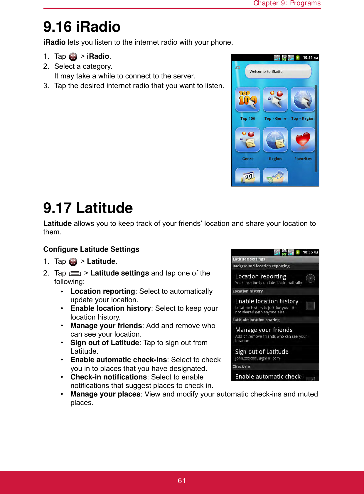 Chapter 9: Programs619.16 iRadioiRadio lets you listen to the internet radio with your phone. 1. Tap  &gt; iRadio.2. Select a category.It may take a while to connect to the server.3. Tap the desired internet radio that you want to listen.9.17 LatitudeLatitude allows you to keep track of your friends’ location and share your location to them.Configure Latitude Settings1. Tap  &gt; Latitude.2. Tap  &gt; Latitude settings and tap one of the following:• Location reporting: Select to automatically update your location.•Enable location history: Select to keep your location history.•Manage your friends: Add and remove who can see your location.•Sign out of Latitude: Tap to sign out from Latitude.•Enable automatic check-ins: Select to check you in to places that you have designated.•Check-in notifications: Select to enable notifications that suggest places to check in.•Manage your places: View and modify your automatic check-ins and muted places.