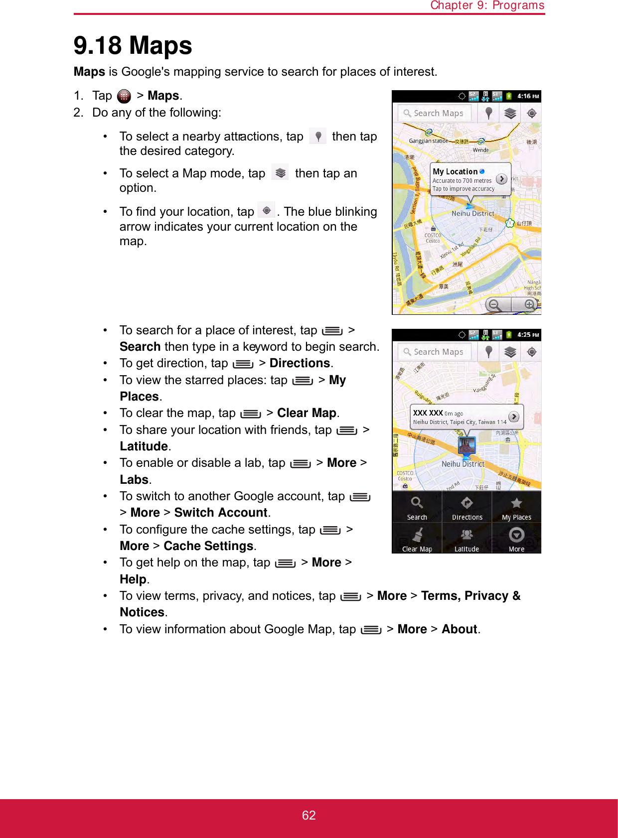 Chapter 9: Programs629.18 MapsMaps is Google&apos;s mapping service to search for places of interest.1. Tap  &gt; Maps.2. Do any of the following:• To select a nearby attractions, tap   then tap the desired category.• To select a Map mode, tap   then tap an option.• To find your location, tap  . The blue blinking arrow indicates your current location on the map.• To search for a place of interest, tap   &gt; Search then type in a keyword to begin search.• To get direction, tap   &gt; Directions.• To view the starred places: tap   &gt; My Places.• To clear the map, tap   &gt; Clear Map.• To share your location with friends, tap   &gt; Latitude.• To enable or disable a lab, tap   &gt; More &gt; Labs.• To switch to another Google account, tap   &gt; More &gt; Switch Account.• To configure the cache settings, tap   &gt; More &gt; Cache Settings.• To get help on the map, tap   &gt; More &gt; Help.• To view terms, privacy, and notices, tap   &gt; More &gt; Terms, Privacy &amp; Notices.• To view information about Google Map, tap   &gt; More &gt; About.