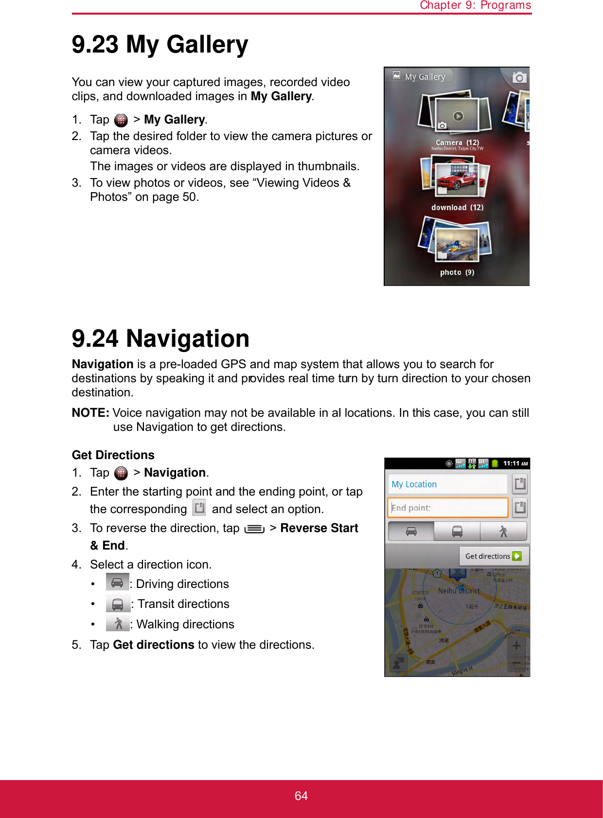 Chapter 9: Programs649.23 My GalleryYou can view your captured images, recorded video clips, and downloaded images in My Gallery.1. Tap  &gt; My Gallery.2. Tap the desired folder to view the camera pictures or camera videos.The images or videos are displayed in thumbnails.3. To view photos or videos, see “Viewing Videos &amp; Photos” on page 50.9.24 NavigationNavigation is a pre-loaded GPS and map system that allows you to search for destinations by speaking it and provides real time turn by turn direction to your chosen destination.NOTE: Voice navigation may not be available in all locations. In this case, you can still use Navigation to get directions.Get Directions1. Tap  &gt; Navigation.2. Enter the starting point and the ending point, or tap the corresponding   and select an option.3. To reverse the direction, tap   &gt; Reverse Start &amp; End.4. Select a direction icon.•   : Driving directions•   : Transit directions•   : Walking directions5. Tap Get directions to view the directions.