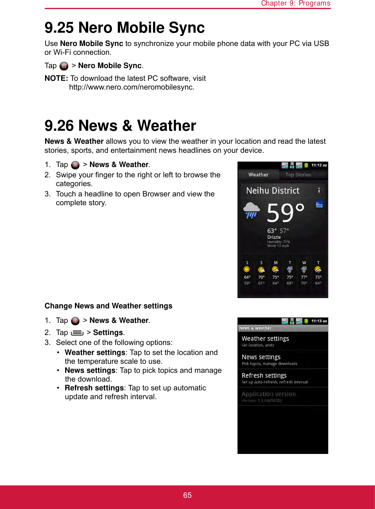 Chapter 9: Programs659.25 Nero Mobile SyncUse Nero Mobile Sync to synchronize your mobile phone data with your PC via USB or Wi-Fi connection. Tap  &gt; Nero Mobile Sync.NOTE: To download the latest PC software, visithttp://www.nero.com/neromobilesync.9.26 News &amp; WeatherNews &amp; Weather allows you to view the weather in your location and read the latest stories, sports, and entertainment news headlines on your device.1. Tap  &gt; News &amp; Weather. 2. Swipe your finger to the right or left to browse the categories.3. Touch a headline to open Browser and view the complete story.Change News and Weather settings1. Tap  &gt; News &amp; Weather. 2. Tap  &gt; Settings.3. Select one of the following options:•Weather settings: Tap to set the location and the temperature scale to use.•News settings: Tap to pick topics and manage the download.•Refresh settings: Tap to set up automatic update and refresh interval.